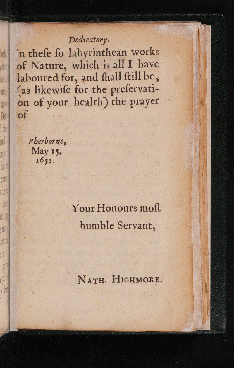 in thefe fo labyrinthean works of Nature, which is all I have laboured for, and fhall ftill be, ‘as likewile for the prefervati- on of your health) the prayer of Sherborne, May 15, 1651. Your Honours molt humble Servant, Naru. HIGHMORE.