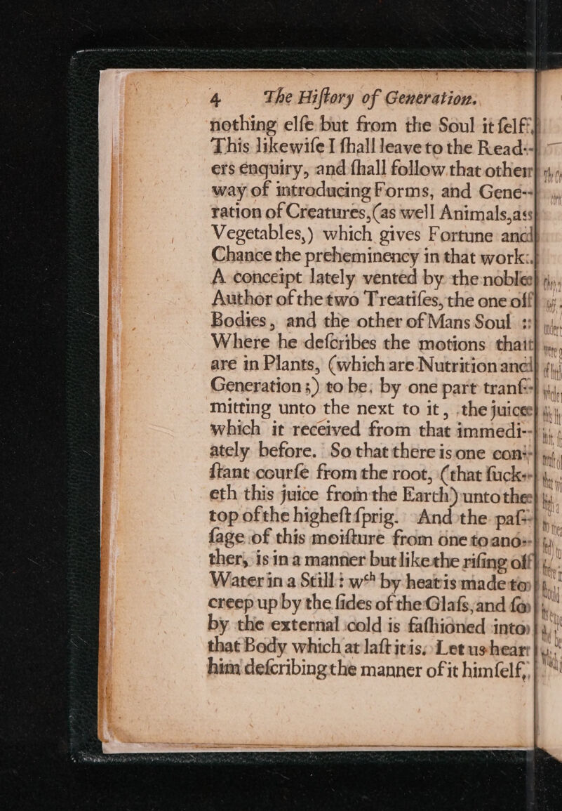 2 4 whe Hiftory of Generation. This likewife I fhall leave to the Read:- way of introducing Forms, and Gene-- ration of Creatures, (as well Animals,ass Chance the preheminency in that work:. Bodies, and the other of Mans Soul +: are in Plants, (which are Nutrition ane Generation ;) to be; by one part tranf mitting unto the next to it, .the juices which it received from that immedi- ately before. So that there isone con} {tant courfe from the root, (that fuck: fage of this moifture from one toand: creep up by the fides of the Glafs,and f@ by the external icold is fafhidned into) that Bedy which at laftitis; Letushear him defcribing the manner of it himéelf,