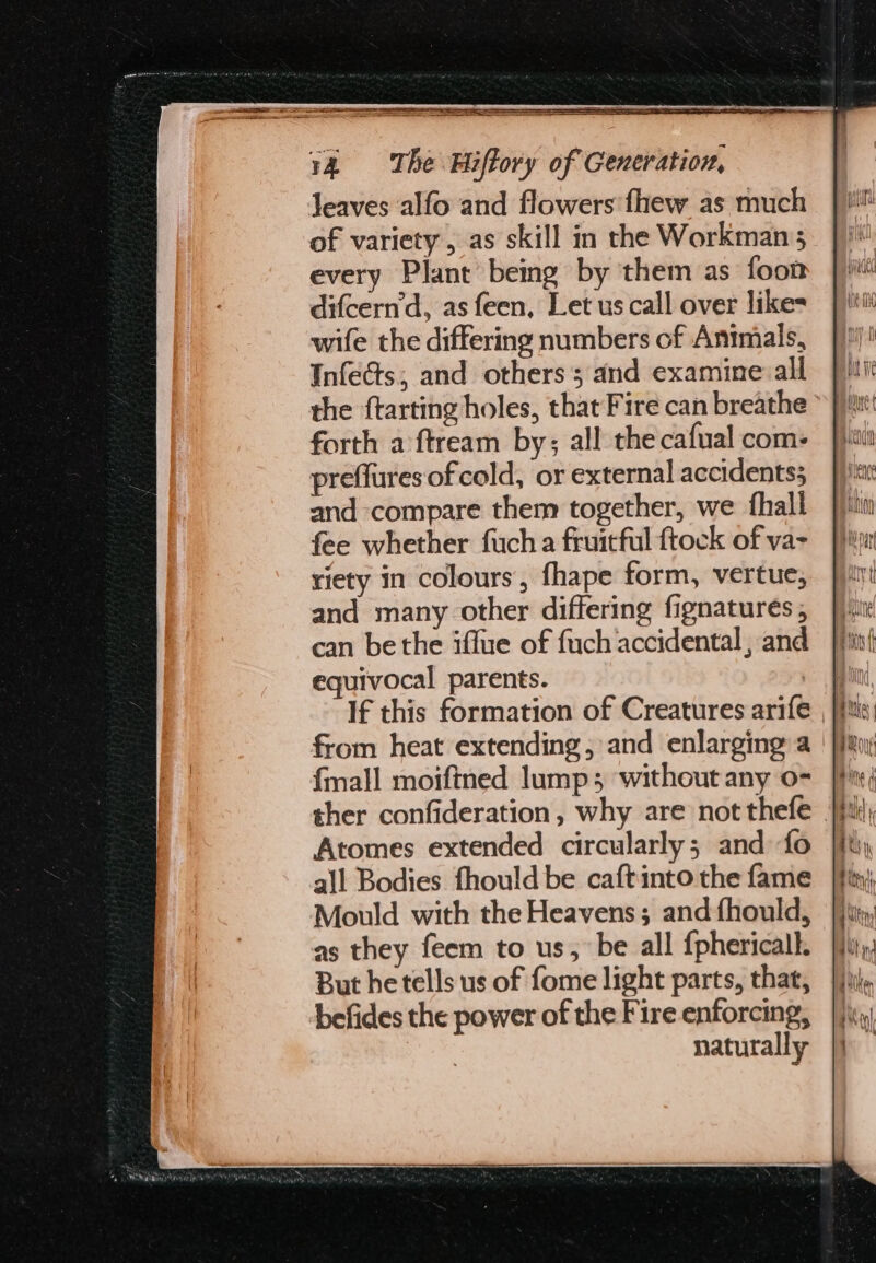 Jeaves alfo and flowers fhew as much of variety, as skill in the Workman; every Plant being by them as foon difcern'd, as feen, Let us call over likes wife the differing numbers of Animals, Infects;, and others; and examine all the ftarting holes, that Fire can breathe forth a ftream by; all the cafual com: preflures of cold, or external accidents} and compare them together, we fhall fee whether fuch a fruitful ftock of va- riety in colours, fhape form, vertue, and many other differing fignatures , can bethe iffue of fuch accidental, and equivocal parents. from heat extending, and enlarging a | {mall moifined lump; ‘without any o- Atomes extended circularly; and fo all Bodies fhould be caftinto the fame Mould with the Heavens; and fhould, as they feem to us, be all {phericall. But he tells us of fome light parts, that, befides the power of the Fire enforcing, naturally