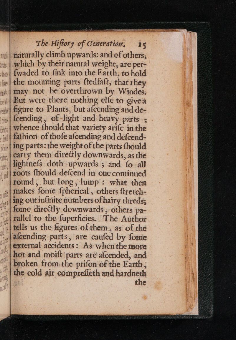 | i i ] iy | naturally climb upwards: and of others; mi; | Which by their natural weight, are per- ion | fwaded to fink into the Farth, to hold «| the mounting parts ftedfaft, that they i) may not be overthrown by Windes, || But were there nothing elfe to givea figure to Plants, but afcending and de- ‘ow | fcending, of-light and heavy parts ; ‘i | Whence fhould that variety arife in the i fafhion of thofe afcending and defcend- J} ing parts: the weight of the parts fhould ie earry them directly downwards, as the «,{dightnefs doth upwards ; and fo all ann.) f = txoots fhould-defcend in one continued ' }yound, but long, lump’: what then ,makes fome {pherical , others ftretch- ,j} ing out infinite numbers of hairy threds; oy | fome direGly dewnwards, others pa- | mnt rallel to the fuperficies. ‘The Author tells us the figures of them., as of the falcending parts, are caufed by fome external accidents: A$’ whenthe more \} hot and moift’ parts aré afcended, and | broken from: the prifon of the Earth, ».,| the cold air compreffeth and cian 1 3 tne Vy (haw {\ AA Vie ir P|