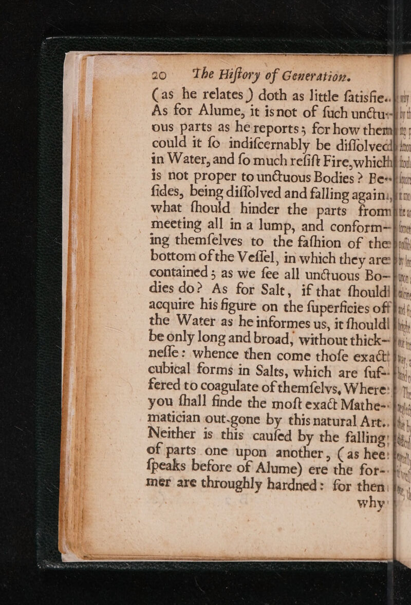 Cas he relates ) doth as little fatisfie« a As for Alume, it isnot of fuch unétuehiyt ous parts as he reports; for how themb. could it fo indifcernably be diffolveci} in Water, and fo much refift Fire, whicth| is not proper to unctuous Bodies &gt; Bes}: fides, being diffolved and falling againi, what fhould hinder the parts fronn}ie, meeting all in a lump, and conform=} iy ing themfelves to the fathion of the buh bottom of the Veffel, in: which they are: Phy) contained ; as we fee all unctuous Bo=}yy, dies do? As for Salt, if that thouldi as acquire his figure on the fuperficies off hy the Water as he informes us, it fhould! rc be only long and broad, without thick}, nefle: whence then come thofe exact fry, cubical forms in Salts, which are fuf= $s), fered to coagulate of themfelvs, Where: } 1, you thall finde the moft exact Mathe- Inj. matician out.gone by this natural Art.. Hy Neither is this caufed by the falling }iy,i of parts one upon another, Cas hee: fy, {peaks before of Alume) ere the for-- }i,,,; mer are throughly hardned: for then: |». why'}