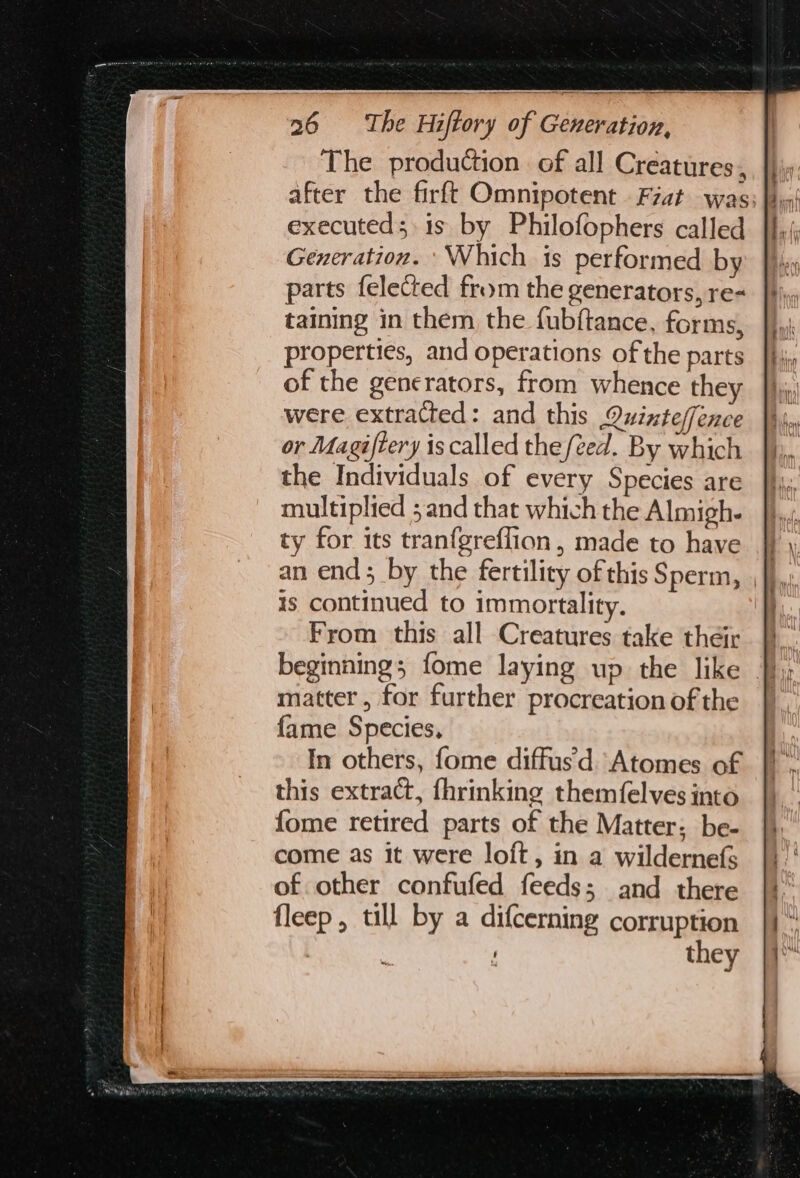 The production of all Creatures, executed; is by Philofophers called Generation. ‘Which is performed by parts felected from the generators, re- taining in them the fubftance, forms, properties, and operations of the parts of the generators, from whence they were extracted: and this Quinteffence or Magiftery is called the/éed. By which the Individuals of every Species are multiplied ; and that which the Almigh- ty for its tran{greflion, made to have an end; by the fertility of this Sperm, Is continued to immortality. From this all Creatures take their beginnings fome laying up the like matter, for further procreation of the fame Species, In others, fome diffus'd Atomes of this extract, fhrinking themf{elves into {ome retired parts of the Matter; be- come as it were loft, in a wildernefs of other confufed feeds; and there fleep , till by a difcerning corruption they