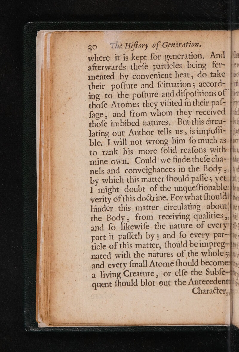 I 30 ‘Lhe Hiftory of Generation. where itis kept for generation. And afterwards thefe particles being fer- mented by conventent heat, do take: fli their pofture and {cituation 5 accord- Fi pitt Bf Of Cu Bh /) BUY | ing to the pofture and difpofitions of thofe Atomes they vilited in their paf= | fage, and from whom they received fii thofe imbibed natures, But this circu-— fhyi lating our Author tells us, isimpofli- }iy ble, [ will not wrong him fo muck asi fim to rank his more folid reafons with: fi, mine own, Could we finde thefe cha~-fity nels and conveighances in the Body ,,} ivi by which this matter fhould pafle 5. yet: fi; T might doubt of the unqueftionable: i verity of this doctrine. For what thoulaif hinder this matter circulating about) yy, the Body, from receiving qualities ,,} i and fo likewife. the nature of everyr}i\ part it pafleth by 5 and fo every par—fii: ticle-of this matter, {hould beimpreg—} nated with the natures of the whole 33}n, and every {mall Atome fhould become}iy, a living Creature, or elfe the Subfe~fy, quent fhould blot out the Antecedenttil! (, Character..} fn i , j| 1 is i i i » = ho