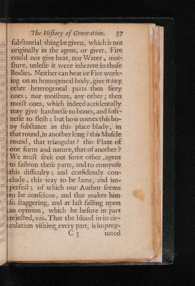 at ee eee coal The Hiftory of Generation. 37 fubftantial thing be given, which is noe originally in the agent, or giver, Fire could not give heat, nor Water , mol- fiure, unleffé it were inherent inthole Bodies. Neither can heat or Fire work 4 ing onan homogeneal body, give ttany | other heterogeneal parts then fiery: | ones; nor moifture, any other ; then 4 moift ones, which indeed accid dentally i] May give hardnefle to bones, and fof | nefle to fleth : 5 but how.comes this t bo- Iny fubftance in this place blady, | that round,in another long: ? this Muti ‘he - | round , that triangular &gt; this Plant of i | one form and nature, that of another ? |We mutt feek out fome other ,agene iV 0 fathion thefe parts, and to compote elude, this yates to be lame, and in i‘ | perfect ; of which our Author fled Myto be confcious, and that makes him Ho ftaggering, and at laft falling upon ban opinion , which he ‘before in part lbrejected, viz. That the blood in its cir- }eulation vifiting every part, isimpreg- X : q Tr.R + ek 4 Mates meas