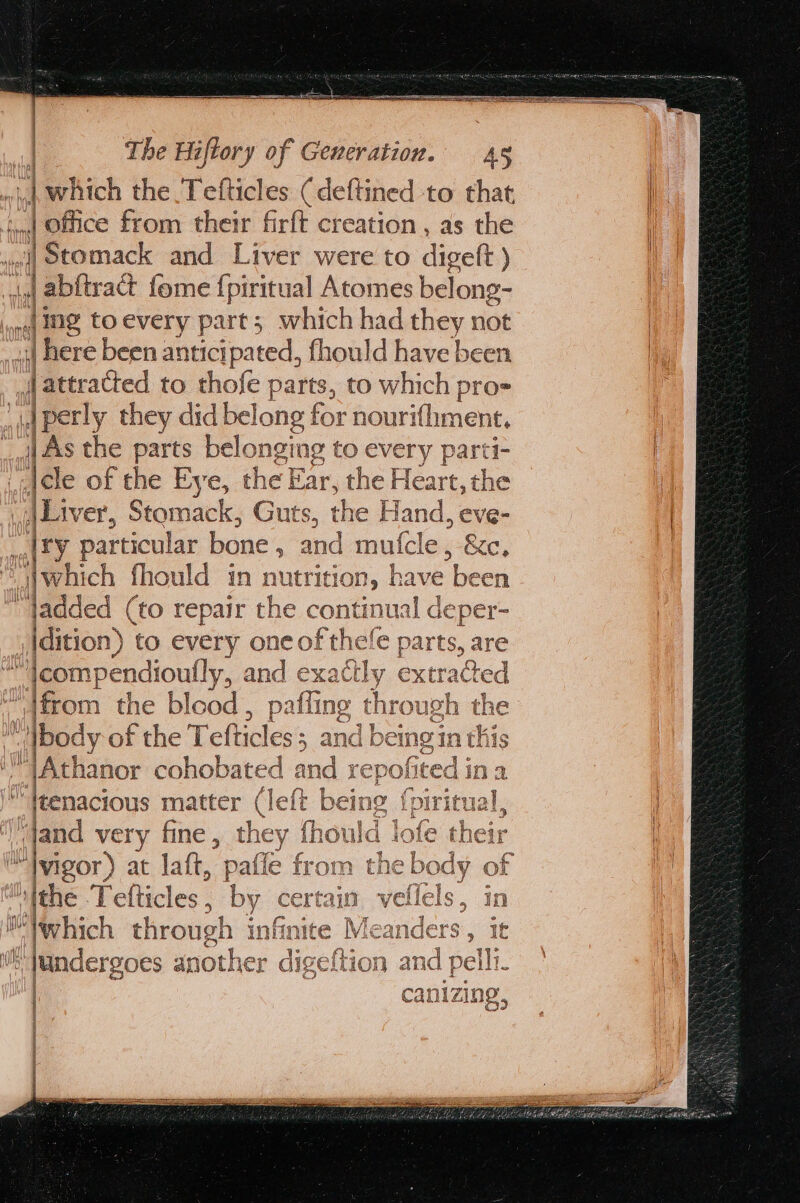 | which the Tefticles (deftined to that ._.| Office from their firft creation , as the “jj Stomack and Liver were to digett ) ,j abftract fome {piritual Atomes belong- jig toevery part; which had they not | here been anticipated, fhould have been [attracted to thofe parts, to which pro= ‘|perly they did bel long for nourifhment. | As the parts belonging to every parti- iai¢le of the Eye, the E Ear, the Hare: the Liver, Stomack, Guts, the H land, eve- al £Y particular bone , and mulfcle , -&amp;c, which fhould in nutrition, have ek ‘added (to repair the conti inual deper- jdition) to every one of thele parts, are ~ jeompendioutly, ne exat tly extracted “\from the blood , alfing ¢ through th e “bod y of the Tefticles 2s, and being in th Athanor « cohobated ind rep solined| os a leenacious matter (left being {piritual, “jand very fine , the y fh duc k fee ™|vigor) at latt, paffe from theb ‘ithe Pelticles 5 by certain vellels ™ which through infinite Me anders i jundergoes another digeftion an a La =) traded, OD: