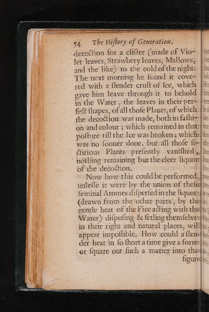 decottion for a clifter (made of Vio- pi let leaves, Strawbery leaves, Mallows; tt and the like) to the cold ofthe night. } iw The next morning he found it cove- |i red with a flender cruft of Ice, which file gave him leave through it to behold} i in the Water, the leaves in their per=' | ice fect fhapes, of all thofe Plante, of which |i the decoction was made, both in fafhis:} ir on‘and colour ; which remained in thatt| pofture till the Ice was broken ; whichy was no fooner done, but:all thofe fi--| Gtitious Plants prefently — vanifhed ,,} hiv: nothing remaining but the cleer liquor} iy of the decoction. || Now how this could be performed. tim unleffe it were by the union of thefed mn feminal Atomes difperfed in the liquors py (drawn from the other parts, by theq iy séentle heat of the Fire acting with thed th | Water) difpofing &amp; fetling themfelvers hy, in their right and natural places, will} ty, appear impoflible, How ‘could a'flens}hy der heat in fo fhort atime give a form) ii, or {quare out fuch a matter into thai}, figured!