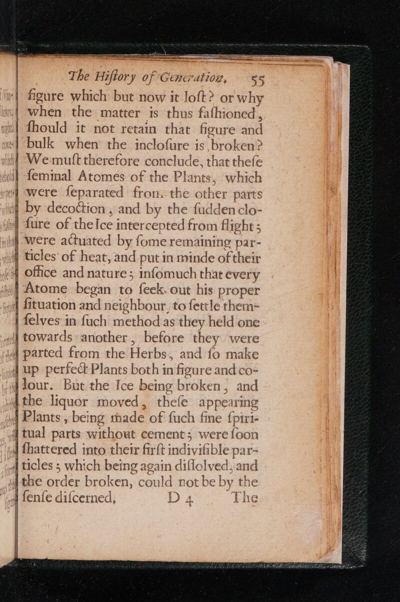 figure which but now it ae ? OF Be | fs uld it nit retain chit abe ine «| bulk when: the inclofare is broken? | We:mult therefore conclude, that thefe = | “ad] feminal Atomes of the Plants. ; which ie] were feparated fron. the other parts 4 by decoétion , and by the fuddenclo- ‘fel fare of the Ice intercepted from flight ; ni ( were actuated by fume remaining par- ti W ticles’ of heat, and put in minde of their of | 4 office and nature; infomuch that every + Atome began to feek. out his proper wa) fituation and neighbour, to fettle them-= | felves in fuch method as they held one {i towards another, before they were id | parted from the Herbs, : and fo make ial] Up perfect Plants both in figure and co- -M dour. Bue the Ice being broken, and wip the liquor moved, thefe apper ring | iq Plants , being rhade of fuch fine fpiri- qf tual parts without cement; were {oon iq Thattered into their firfi t indivifible par- “al icles s > whi ys es again nes ge and rahaty RA 1 Yy iJ Le T 4 he ny a