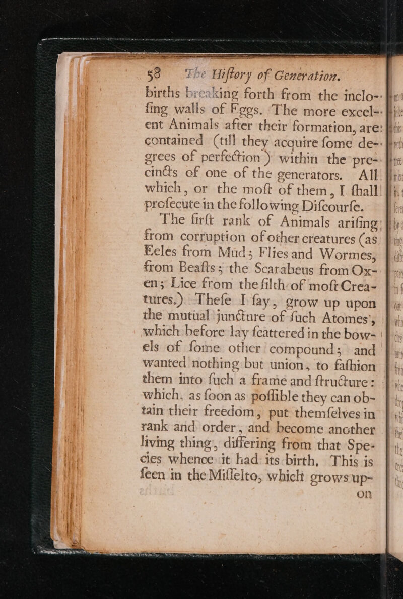 births breaking forth from the inclo- contained (tl they acquire fome de= grees of perfection ) within the pre- cintts of one of the generators. All which, or the moft of them, I thall profecute in the following Difcourfe. The firft rank of Animals arifing from corruption of other creatures (as eles from Mud; Flies and Wormes, from Beaits; the Scarabeus from Ox- en; Lice from the filth-of moftCrea- tures.) Thefe I fay, grow up upon the mutual juncture of fuch Atomes’, which: before lay feattered in the bow- els of fome other’ compound; and wanted nothing but union, to fathion them into fuch a frame and ftruGure: which, as foon as poflible they can ob- tain their freedom, put themfelves in rank and order, and become ancther living thing, differing from that Spe- cles whence it had its birth, This is feen in the Miflelto, which grows up- On