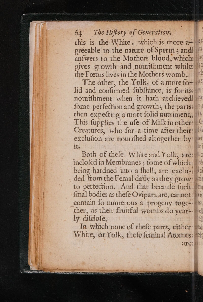 wr pays py 64, The Hiftory of Generation. oréeable to the nature of Sperm ; and! anivers to the Mothers blood, which» gives growth and noliridhmént while the Fcetus lives in the Mothers womb, The other, the Yolk, of amore fo- lid and confirmed fubftance, is for its nourflhment when it hath atchieved! fome perfection and growth; the parts: then expecting a more folid nutriment,, This fupplies the ufe of Milk in other: Creatures, who for a time after their: exclufion are nourifhed altogether by it. Both of thefe, White and Yolk, are: inclofed in eke iatiatink ; fome of which: being hardned into a fhell, are exclu-: ded from the Femal daily as they grow to perkect ion, And that becaufe fach: mal L bodies a as thefe Ovip - ara are, cannot ther, as their fruitful yomnded do year+: ly dife lofe, In which none of thefe parts, either White, or Yelk, thefe feminal Atomes are — ao