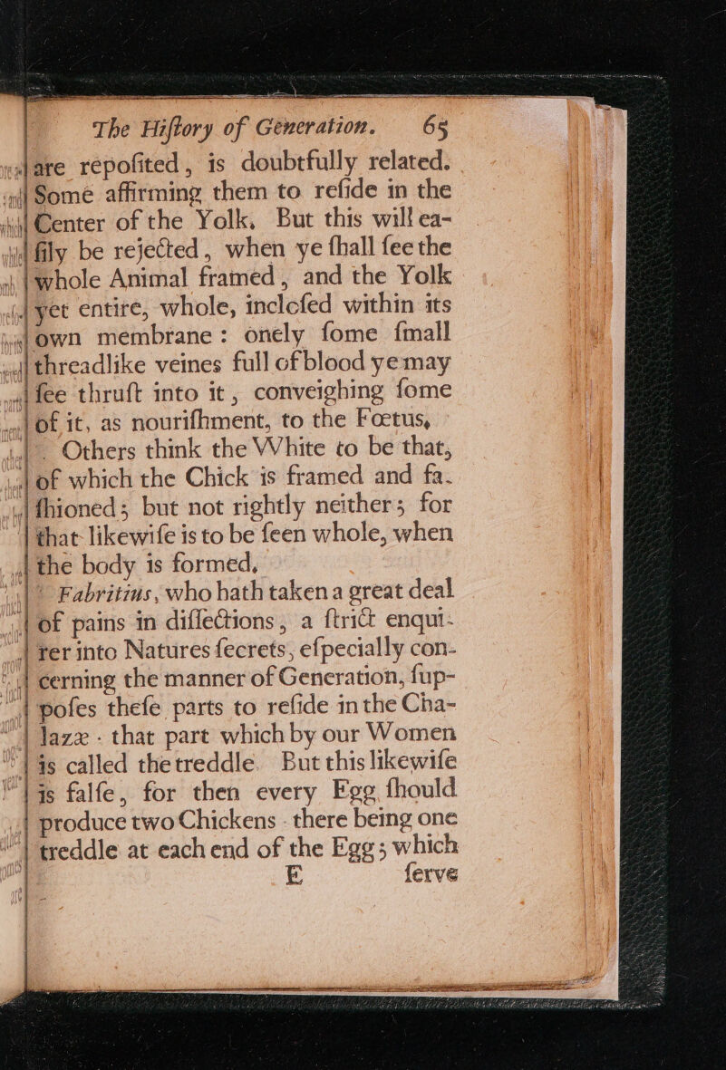 a Baa ea: RIES The Hiftory of Generation. 65 } ra Center of the Yolk, But this will ea- ae Animal framed, and the Yolk J yet entire, whole, inclefed within its (a J of which the Chick is framed and fa. |” Fabritins, who hath taken a great deal | that likewife is to be feen whole, when | i 4 | produce two Chickens : there being one {erve q ] i q