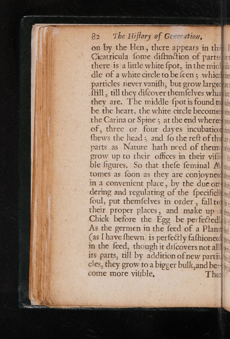 A = = i — 82 ‘The Hiftory of Geveration, | on by the Hen, there appears in thf | Cicatricula fome diftinction of partss}iy: there is a little white {pot, inthe miclpih dle of a white circle to be feen ; which articles never vanifh, but grow larger: till, cll they difcover themfelves wheal, they are. The middle {pot ts found tig ik be the heart, the white circle becomeehity the Carina or Spine ; at the end wheree} ni of, three or four dayes incubation dy {hews the head; and fo the reft of th@y parts.as Nature hath need of thenn Jy; grow up to their offices in their vifiif ble figures, So that thefe feminal A’ tomes as {oon as they are conjoynecghy in a convenient place, by the due on 4hy dering and regulating of the fpecifich¥), foul, put themfelves in order , fall ted). their proper places, and make up :4 fs, Chick before the Egg be perfectedi}},, As the germen in the feed of a Plamit}, (as [have fhewn) is perfectly fathionecd yy, in the feed, though it difcovers not alll, its parts, tll by addition of new parti cles, they grow to a bigger bulk,and be: come more vilible, The