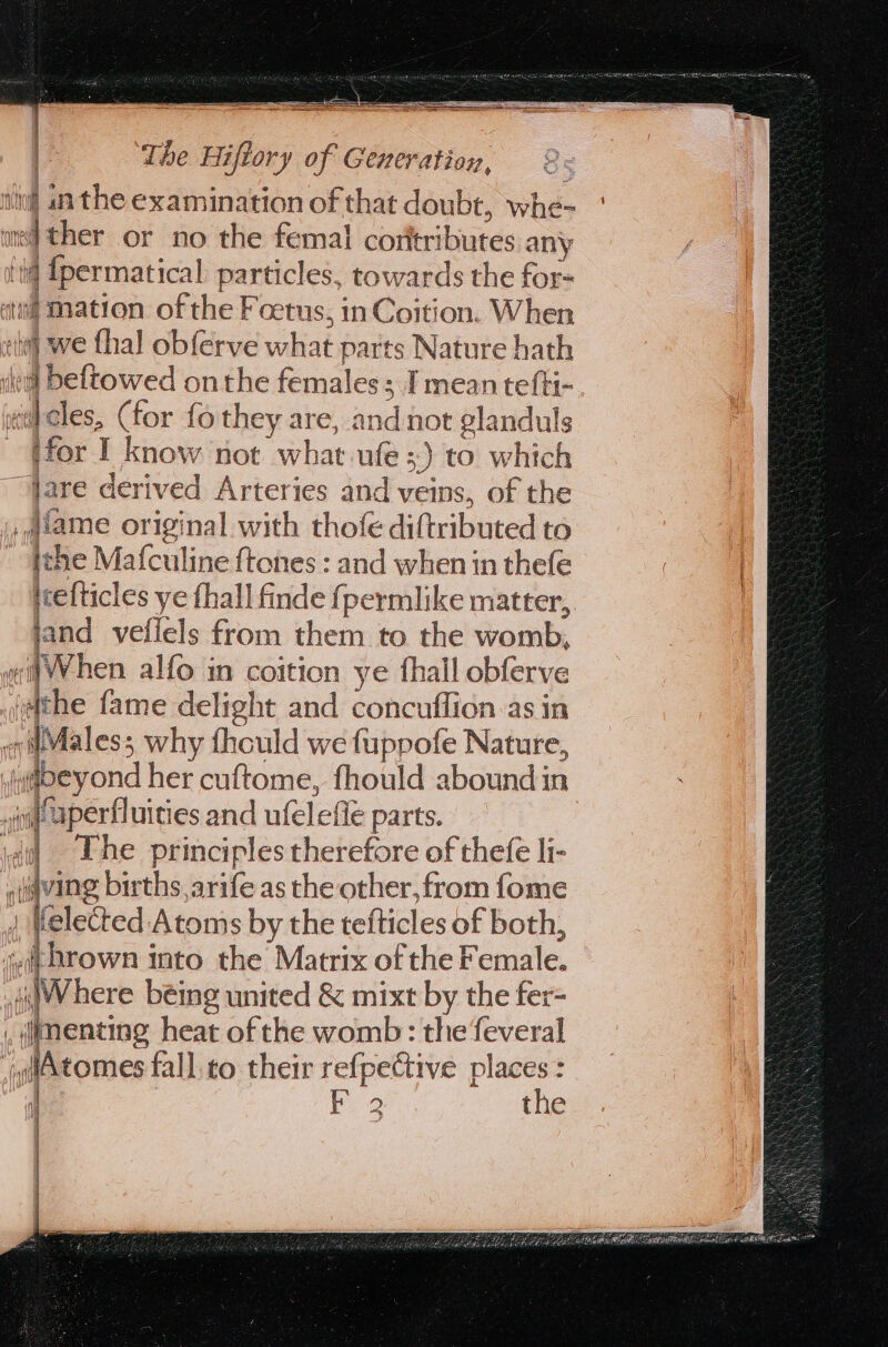 — == The Hiftory of Generation, int in the examination of that doubt, whe- ] ed ther or no the femal corttributes any f Sperstica particles, Sowardls the for- A we thal phiirue viliat parts | =Natete ath WFeftowed onthe females; I mean tefti- «id cles, (for fothey are, and not glanduls ifor I know not what ule; 3) to which jare derived Arteries and veins, of the _ diame original with thofe diftributed to jche Mafculine ftones : and when in thefe icelticles ye {hall finde fpermlike matter, jand vefiels from them to the womb, When alfo in coition ye thall obferve he fame delight and concuffion as in Males; why thould we fuppofe Nature, iapeyond her cuftome, fhould aboundin iti Papertinities and ufelefte parts. The principles therefore of thefe li- a fing births, arife as the other, from fome Helected Atoms by the tefticles of both, lb thrown into the Matrix of the Female. jWhere being united &amp; mixt by the fer- fencing heat of the womb: the feveral iAtomes fall to their refpective places : d ae the nia (\Pe 11M ( { Ae i i {: 1M if ' 1.