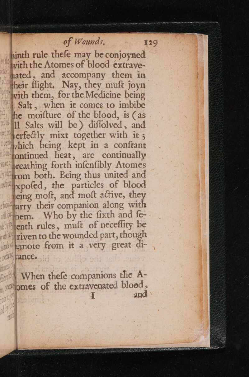 hhinth rule. thefe may be conjoyned With the Atomes of blood extrave- “fhated, and accompany them in gheir flight, Nay, they muft joyn ivith them, for the Medicine being 4, Salt, when it comes to imbibe the moifture of the blood, is (as Il Salts will be ) diflolved , and “perfectly mixt together with it 5 “Which being kept in a conftant “fontinued heat, are continually breathing forth infenfibly Atomes “irom both. Being thus united and §xpofed , the particles of blood being moft, and moft active, they “Marry their companion along with hem. Who by the fixth and fe- (enth rules, muft of neceflity be Ji“Lrtyen to the wounded part, though iltenote from it avery great di- eth Fancee 2 wi] When thefe companions the A- womes of the extravenated bloed ; { and