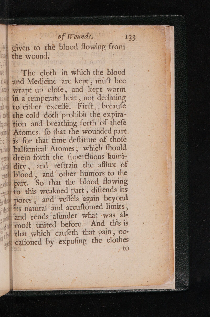 of Wounds ° 133 i o1 fen to the blood flowing from The cloth in which the blood lj) and Medicine are kept, muft bee Nf wrapt up clofe, and kept warm 4 in a temperate heat , not declining i to either excefle, Firft,. becaufe ¥@ the cold doth prohibit the expira- tion and breathing forth of thefe | Atomes, {6 that the wounded part is for that time deftitute of thofe balfamical Atomes, which fhould 4#) drein forth the fuperfluous humt- il dity , and -reftrain the afflux of wt blood , and’ other humors to the im part. So that the blood flowing we to. this weakned part , diftends its li pores , and’ velicls again beyond waits natura) and accuftomed limits, and rends afunder what -was al- “mmoft united before’ And this is A ‘that which caufeth that pain, oc- wa cafioned by expofing the clothes to