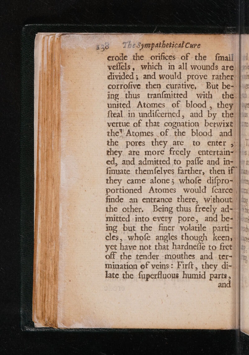 erode the orifices of the {mail vellels, which in all wounds are clivided; and would prove rather corrofive then curative, But be- ing thus tranfmitted with the united Atomes of bloed , they fteal. in undifcerned, and by the vertue of that cognation betwixt the’ Atomes .of. the blood and the pores they are to enter , they are more freely entertain- ed, and admitted to pafle and in- }y: finuate themfelyes farther, then if }io they came alone; whofe difpro- | finde an entrance there, without | the other. Being thus freely ad- mitted into every pore, and be- } in¢ but the finer volatile parti- cles, whofe angles though keen, yet have not that hardnefie to fret off the tender -mouthes and_ ter- mination of veins: Firft, they di- late the {uperfluous humid parts an