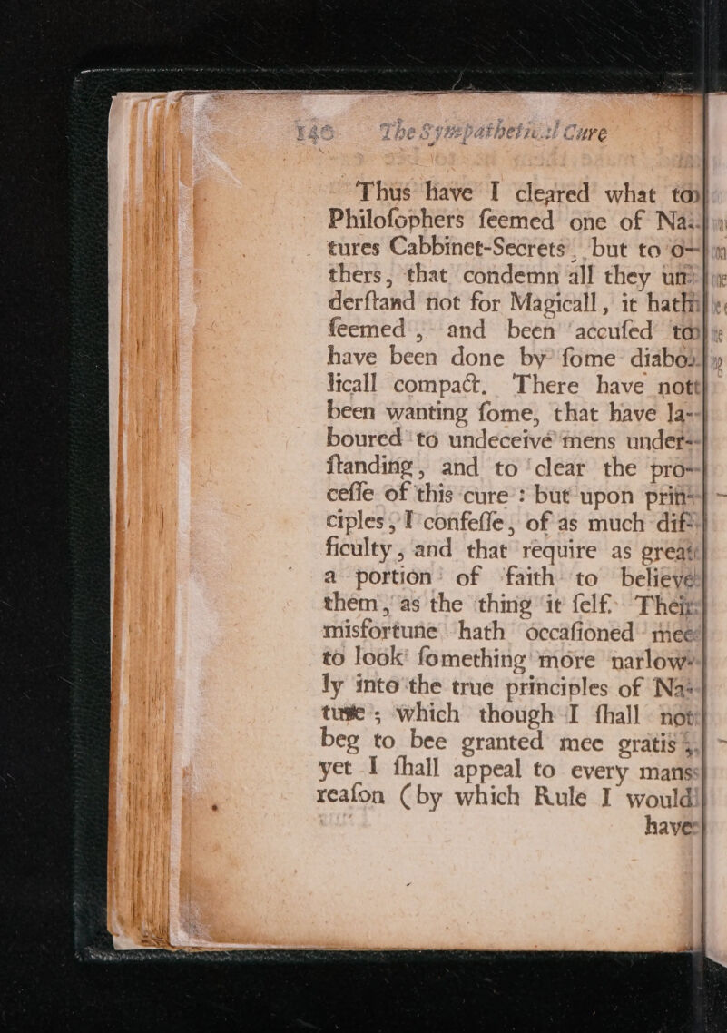 Thus have I cleared what top} Philofophers feemed one of Nai} tures Cabbinet-Secrets. but to’o=} thers, that condemn all they um }im derftand not for Magicall, it hathi}\ feemed ,- and been ‘accufed ta have been done by’ fome diabod licall compact, There have nott| been wanting fome, that have la--} boured ‘to undeceivé’mens under- ftanding, and to ‘clear the pro} cefle of this cure’: but upon prin} ciples , I confefle, of as much dif ficulty , and that require as great a portion’ of ‘faith to believe them, as the thing ‘it felf Theis misfortune hath occafioned ’ mee to look' fomething more narlowe} ly into‘the true principles of Na*4 tuse ; which though I hall not beg to bee granted mee gratis § yet I fhall appeal to every manss| reafon (by which Rule I would have