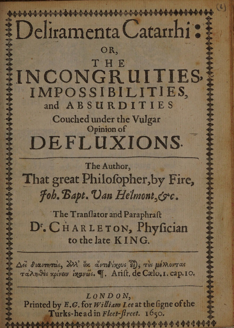 = | OR, ae [a THE a bee . | ae FINCONGRUITIES? = IMPOSSIBILITIES, = ms and ABSURDITIES = ; = Couched under the Vulgar oe &gt; “aa Opinion of Mea oe re .: DEFL UXIONS. § oh Sieaaaaieeete a oe | The wether: ae Be cs +S That great Philofopher,by Fire, “So = Fob. Bapt. Usn Helmont,orc. 5: &amp; _ = . ‘The Tranflator and Paraphraft ~ = [= D. CHARLETON, Phyfician = oe | to the late KI N G. = &amp; | = Aa pais 3 Wn é aiobbeistl $1)5 Tes Ss MA Mow as = = rahats npiven ingvarse Y Arift. de Calo,r. bap.10:: rk 4; L OND ) N,. | ae ‘ 2 : Printed ty E.G. for William Lee at the F igne of the eg = Turks-headin Fleet-fireet. 1650. 1 e ddd ndtdbhibbabs bhboh db bs eqad as || : ee |; || ie ri. ae se | |