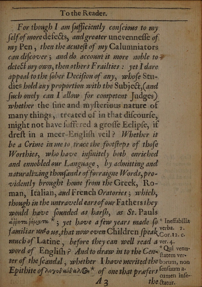 ‘ 7 stay R ised ¥ Todhe Readen =a iiimecirasagacrie: 4 ee, mi aks FB or ‘tbongh I am {ufficiently con|cia ciows to my my Pen, then the acuteft of my Calumniators can Biiccts ; and do. account it more noble to appeal tothe fober Deciftow of any, whofe Stu- dies hold any proportion with the Subje&amp;,(and whether the fine and CRC nature of Wortbies, whohave infinitely botb enriched naturalizing thoufands of forraigne Words, pro- verba. 22:7) 1g Cor.12:. ca much of Latine , before theycan well read a Ver’ 4. * Qui venu: ftatem vers: ser of the [candal , whether Vhave merited the boram, non © Peetie of RerebaihenGr® yh one that Pr vee gfenfaum a: cumen infe-- 4 TMB i Aa 5 — theaaur,: