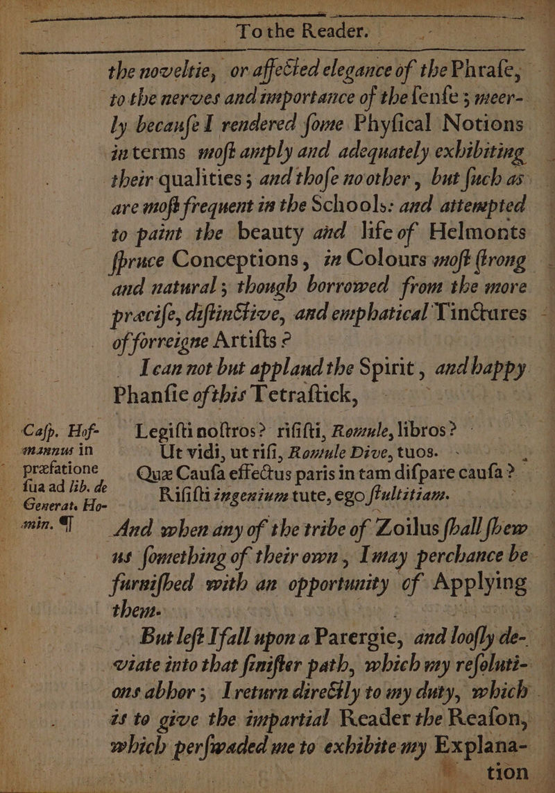 Toner lcden’ interms moft antply and adequately exbibiting are mofe frequent in the Schools: ie attenepted to paint the beauty and life of Helmonts _ fpruce Conceptions, i# Colours soft trong and natural ; though borrowed from the more pracife, diflinttive, and emphatical T inctares of forreigne Artilts © Phanfic oft. this Tetraftick, Cafp, Hiof- — Legiftinoltros? rififti, Revule, libros? mannus in Ue vidi, ut rifi, Rontule Dive, tuos. ~ fuaad lib. de © Generat. He Rifitti zxgexinme tute, ego Sfiultitiam. _— fursifbed with an opportunity of pring them.
