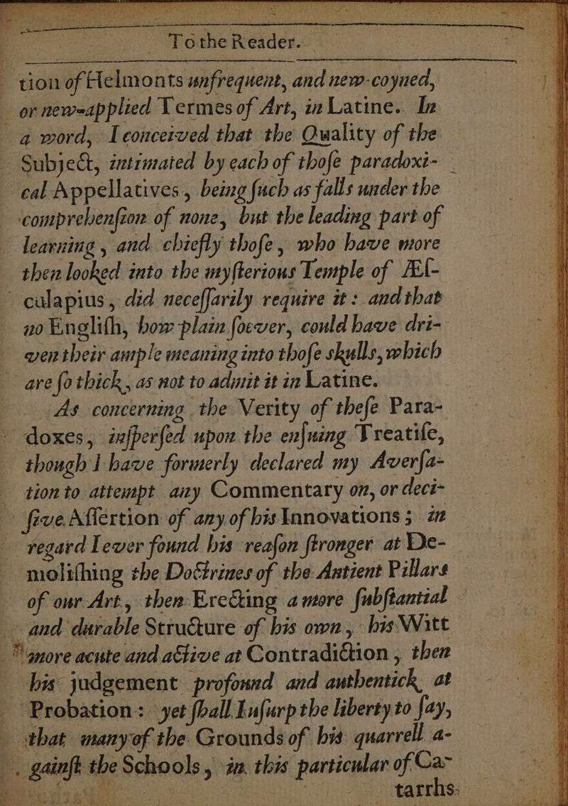 : _- Tothe Reader. tion of Helmonts unfrequent, and new-coyned, or neweapplied Termes of Art, inLatine. In a word, Teoucerved that the Quality of the — Subject, intimated by each of thofe paradoxt- _ cal Appellatives , being {uch as falls under the —comprebenfion of none, but the leading part of learning, and chiefly thofe, who have more _ then looked into the myfterious Temple of ALA- —culapius, did neceffarily require it : and that no Eneglith, bow plain foever, could have dri- _ wentheir ample meaning into thofe skulls, which are fothick, as not to admit it in Latine. | As concerning the Verity of thefe Para- doxes, injperfed upon the enjuing Treatile, though I have formerly declared my Aver{a- tion to attempt any Commentary on, or deci- five Aflertion of any of bis Innovations 5 a regard Lever found his reafon fironger at De- — molithing the Doctrines of the: Antient Pillars — of owr-Art, then Ereéting amore fubftantial © and durable Structure of bis own, his Witt more acute and adtive at Contradiction , then bis judgement profound and authentick, at — Probation: yet (ball Eufurp the liberty to fay, that manyof the Grounds of bis quarrel a- _, gainft the Schools, am. this particular of oak ann ® ¢ ‘ D it ts S eo = ie