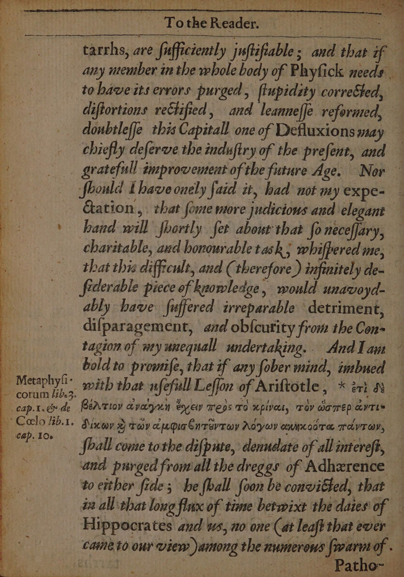 a. » — Metaphyfi- ~ corum lib. .cap.t. de | * Colo /ib.1. | cap. 10s ~ i - TotheReader, any member inthe whole body of Phytick needs. to bawe its errors purged, ftupidity corrected, — diftortions rectified, and leanneffe reformed, — donbtleffe this Capitall one of Defluxions may chiefly deferve the induftry of the prefent, and gratefull improvement of the future Age. Nor ~ fhould thave onely faid it, had’ not my expe- &amp;ation., that fome more judicious aud elegant hand will fhortly fet about that fo neceffary, charitable, aud honourable task; whifpered me, — that this difficult, and (therefore) infmitely de- fiderable piece of keowledge, would unavoyd- ably have fuffered irreparable detriment, difparagement, aad ob{cutity from the Con- tagion of my unequall undertaking... And Tau bold to promife, that if any fober mind, imbued Py og 5 Via: be dk eee Bertioy avayun eyew ress To xpivet, Tov waomep aYTLS Wi. be Sate f ou f° ne aA i f See Diner xy tov appa enrevroy Aoywv omcoors Tavray, shall come tothe difpate, denudate of all intereft, to etther fide; he foall foon be convicted, that _ i all that long flux of time betwixt the dates of Hippocrates and ws, no one (at leaft that ewer - Pathonsa