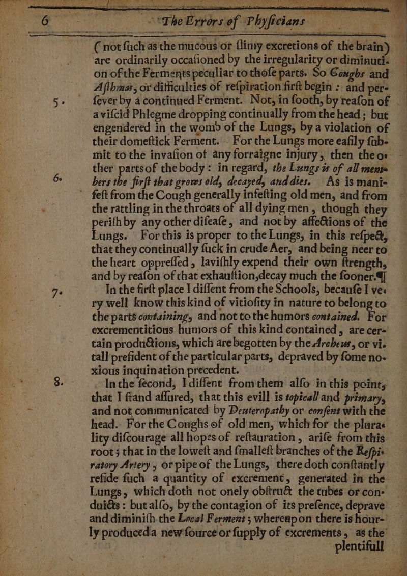 Ge 7s ye Rete re Ne enti Th “ fm et mh drier, pete PENS cae le) ert ia eLavirsef Plyfitians i ; ~ * are ordinarily occafioned by the irregularity or diminuti- on of the Ferments peculiar tothofe parts. So Coughs and Afihmas, or difficulties of re{piration fir begin : and per- engendered in the womb of the Lungs, bya violation of mit to the invafion of any forraigne injury, then theos ther partsof thebody: in regard, the Lungs is of all meni bers the firft that grows old, decayed, and dies. As is mani- the rattling in the throats of all dying men, though they perifhby any other difeafé, and not by affe&amp;tions of the that they continually fuck in crude Aer, and being neer to the heart opprefled, lavifhly expend their own ftrength, and by reafon of that exhauttion,decay much the fooner.4] In the firft place | diflent from the Schools, becaufe I ves ry well know this kind of vitiofity in nature to belong to excrementitious humors of this kind contained, are cer- tain productions, which are begotten by the 4rebews, or vie tall prefident of the particular parts, depraved by fome no- xious inquination precedent. Fuge PRE Inthe fécond, Idiffent fromthem alfo in this point, that I ftand affured, that this evill is topical and primary, root ; that in the loweft and fimalleft branches of the Re/pis ratory Artery, or pipe of the Lungs, there doth conftantly Lungs, which doth not onely obftru&amp; the tubes or con: