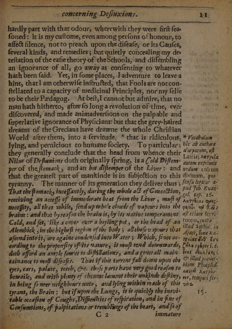 5 concerning Defluxions. ae i a affe&amp; filence, notto preach upon the difeafe, or its Gaufes, an ignorance of all, go away as confenting to whatever hint, that! am otherwife inftrn&amp;ed, that Fools are notcon- Brg. y2 ftellated to a capacity of medicinal Principles, nor nyy felfe i man hath hitherto, after fo longa revolution of'time, ever difcovered, and made animadverfionson the palpable and fuperlative ignorance of Phyficians: but that the grey-haired dreams of the Grecians have drawne the whole Chriftian ©: lying, and pernicious to humane fociety. To particalars '#¢ 2b amhore Nils of Defluxions doth originally {pring, isa (old Diftem= 7) pon exis that the greateft part of mankinde isin fubje€tion to this divinnm, quo pud Fob. Evan- ' eo. 8 nm .p 2 ’ r : : ie gel, 62). 160 receiving an acceffe of immoderate beat from the Liver , muft of partie, pos. Ajace, diag Ace- binm Phocylid. r \ Bee , a8 Confumsions, of palpitations or tremblinzgs of the beart, and fi of ) \y ee Os