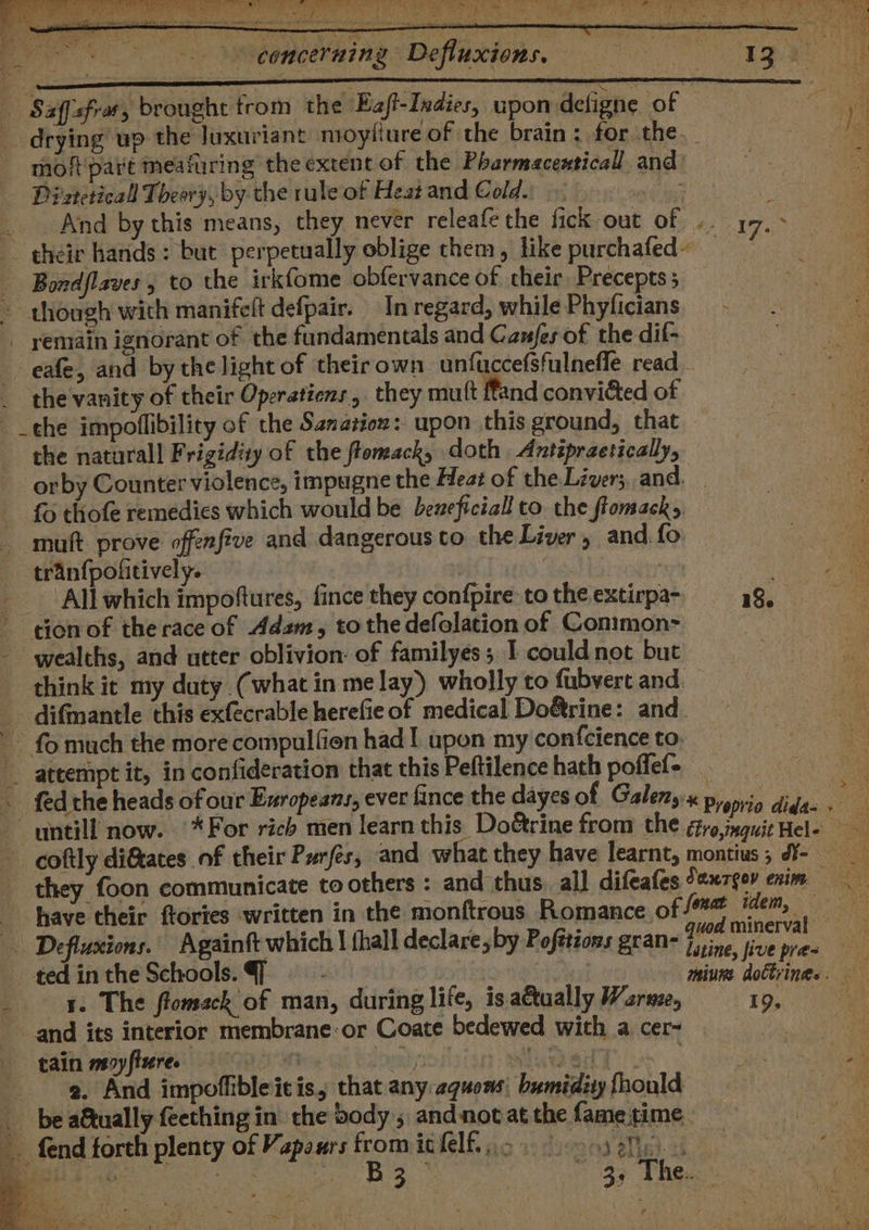 \ pete ‘ree Sen) ee er? eee a eee a ee ee wa 6U!lUDe UP em £8 iL, ? ee &gt; concerning Defiuxions, — — yA pg a x Saffisfras 5 brought trom the Eaft-Indies, 3 upon defigne ‘of | ta drying up the luxuriant mioytiure of the brain ; for the. a moft'part meafuring the extent of the Pharmacenticall and: sy ‘tg Di zteticall Theory, by the rule of Heat and Cold. eed CL _. And by this means, they never releafe the fick out of .. 17. ag their hands: but perpetually oblige them, like purchafed~ — aie - Bordflaves , to the irkfome obfervance of their Precepts; — . - though with manifelt defpair. In regard, while Phyficians.— - Fi _ remain ignorant of the fundamentals and Canfes of the dif- Ti _ eafe, and by the light of theirown unfuccefsfulnefle read - ae _ the vanity of their Operatiens , they mutt ffand convicted of ae the impoflibility of the Sanasion: upon this ground, that ae the natural! Frigidity of the ftomack, doth Antépraetically, : ee orby Counter violence, impugne the Heat of the Liver; and. ie. fo thofe remedies which would be beneficial to. the flomack&gt;. 3 muft. prove offenfive and dangerous to the Liver » and. fo tranfpofitively. | All which impoftures, fince they confpire tothe extirpa~ 48, donof therace of Adam, tothe defolation of Conimon- Pak - wealths, and utter oblivion: of familyes; I couldnot but think it my duty (what in melay) wholly to fubvert and. _. difmantle this exfecrable herefie of medical Do&amp;rine: and. ~ fo much the more compulfion had! upon my confcience to: attempt it, in confideration that this Peftilence hath poffef- iG . fedthe heads of our Exropeans, ever fince the dayes of Galenyx a ah . r= untill now. * For rich men learn this Doétrine from the éro,inguit Hel- coftly diftates of their Purfés, and what they have learnt, montius; d¥- they foon communicate to others : and thus, all difeafes Saurgov enim have their ftories written in the monftrous Romance, of wdem, Defluxions. Againft which | {hall declare, by Pofttions gran- perks sit : tedintheSchools.@ - | ; saiies, dodtcines ae _ x. The ftomack of man, during life, is a€tually Wzree, 1D, 0 ee and its interior membrane:or Coate bedewed with a cer — i tain moyfiures ‘ pert bak . 2. And impoffibleitis, that any:squons: bumidity fhould _ bea&amp;tually feething in the body; and not at the fame time. a ae __ fend forth plenty of Vapours fromithlf icf ooset 4s moe q : ™