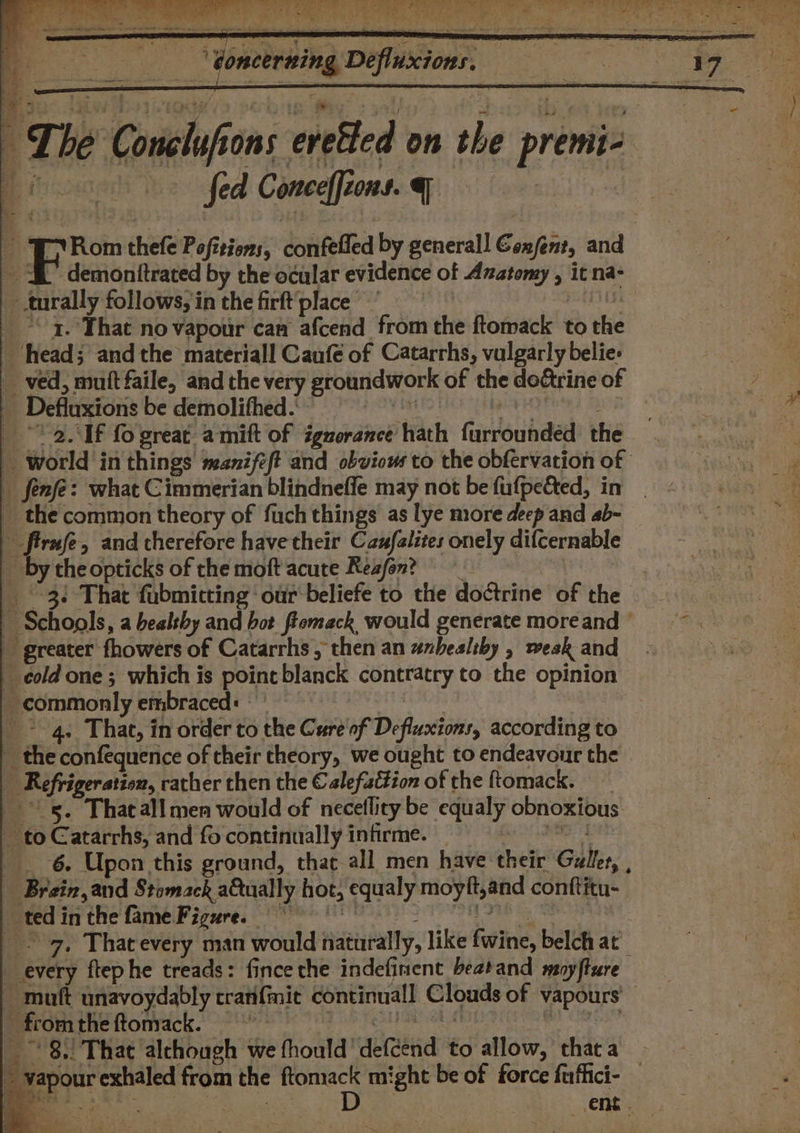 i fed Conceffions. ame C F Rom thefe Pofitiens, confefled by generall Genfent, and i demonitrated by the ocular evidence of Anatomy , it na- turally follows, in the firft'place babies _ °° 4. That no vapour cam afcend from the ftomack to the ‘head; and the materiall Caufé of Catarrhs, vulgarly belie: _ ved, muitfaile, and the very groundwork of the de&amp;trine of _ Defluxions be demolifheds = Laks _ * 2.1f fo great amitt of igzorance hath furrounded the _ world in things manifeft and obvious to the obfervation of - fenfe: what Cimmerian blindneffe may not be fufpected, in _ the common theory of fuch things as lye more deep and ab~ firnfe, and therefore have their Caufalites onely difcernable _ bytheopticks of the moft acute Resfon? taeote 3 That fubmicting our beliefe to the doctrine of the Schools, a bealthy and bot fiemack would generate more and ' greater fhowers of Catarrhs; then an unhealthy , wesk and _ eold one; which is pointblanck contratry to the opinion _ commonly embraced: _ &gt; 4, That, in order to the Cure'of Defluxions, according to ~ the confequence of their theory, we ought to endeavour the _ Refrigeration, rather then the € alefattion of the ftomack. ss. Thacall men would of neceflity be equaly obnoxious _ to Catarrhs, and fo continually infirme. Coe _ 6. Upon this ground, that all men have their Galles, , _ Brain, and Stomack a&amp;tually hot, equaly moyft,and conftitu- tedinthefameFigure. © (0 © 7, Thatevery man would naturally, like fwine, belch at _ every ftephe treads: fince the indefinent beatand moyfture ~ muft unavoydably crarifmit continual! Clouds of vapours’ merromthe ftonvack. rh eee eats at | 8.) That alchough we fhould'defcend to allow, thaca ~ yapour exhaled from the ge might be of force fuffici- _ | ae , it ~aag Pm: ent. ey. * ies ‘