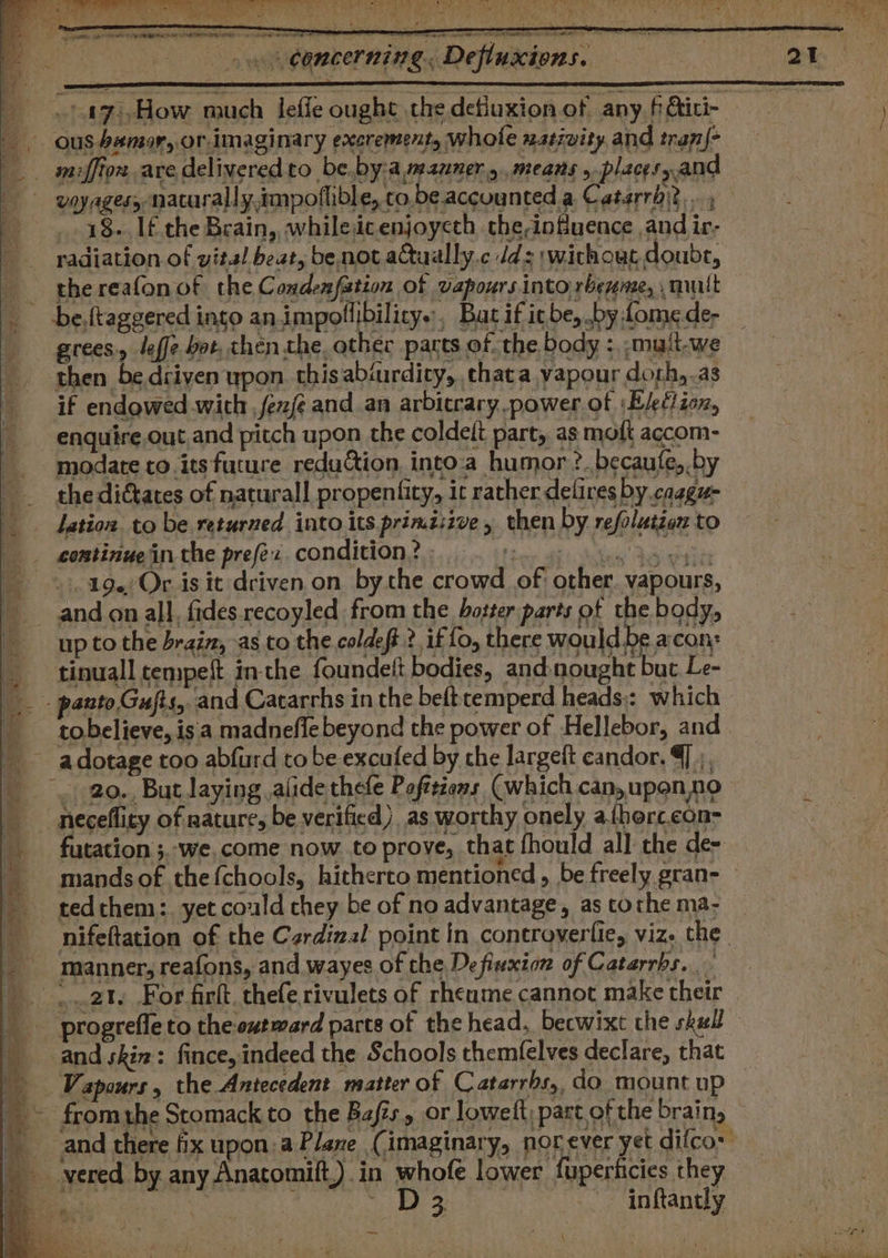 eee Nae MOF noted tn RE edna Pe ae A ya Ee ee ee ae i ke Wl uy Da eek) - 2 . r re 2 fp he RNS On NITED Concerning. Defluxions. a (iy, ay ~-17),How much lefle ought the defluxion.of any fGtici- ous bamor, or-imaginary excrement, whole nativity and tran{- _. miffion ave delivered to be.by:amauner.y,means . placesyand —-vayagery naturally.impoflible, co.beaccuunted.a Catarrhit.. 18. If the Brain, whiledicenjoyeth the-nfuence and ir- radiation of vital beat, be not aQually.c dd: \wichout doubt, the reafon of the Condenfation of vapours into rbeynte, mult be,ftaggered into an impollibilicy.., Bat ificbe, by Lome de- grees, leffe bot, then the other parts of. the body =, ;muit-we then be driven upon. this abiurdicy, hata vapour dorh,.as if endgwed wich ,fexfe and.an arbitrary.power of ‘Eleflion, enquire.out.and pitch upon the coldeit part, as moft accom- modate co. its future reduction into-a humor ?. becaufe,.by the dictates of naturall propentity, ic rather delires by caggu- lation to be returned into its primiszve, then by refolation to continue in the prefex. condition? bats ie ot ©). 19 Or is it driven on bythe crowd of other. vapours, and on all, fides recoyled from the hotter parts of the body, up to the brain, as co the coldeft ? if fo, there would be acon: tinuall tempeft in-the foundelt bodies, and:nought but Le- - panto Gujts, and Catarrhs in the beft cemperd heads: which tobelieve, isa madnefle beyond the power of Hellebor, and __ adotage too abfurd to be excufed by che largeft candor. @] 5, _..- 20., But laying ,alide thefe Pofttions (which can, upen,no neceflity of nature, be verified) as worthy onely a{herc.con- _ futation ;.-we, come now to prove, that fhould all the de- Ae. e : oe . __ mandsof thefchools, hitherto mentioned, be freely gran- tedthem:. yet could chey be of no advantage, as tothe ma- nifeftation of the Czrdizal point in controverfie, viz. the - manner; reafons, and wayes of the Defiuxion of Catarrbs. - ..2t, For firkt, thefe rivulets of rheume cannot make their progrefle to the outward parts of the head. becwixt the skal fq and skin: fince,indeed the Schools themfelves declare, that Vapours, the Antecedent matter of Catarrbs,, do mount up _~ fromthe Stomack to the Bais, or loweft; part of the brain, and there fix upon: a Plane (imaginary, norever yet difco: __vered by any Anatomilt,) in whofe lower fuperticies they ae | ape Rae ot . Af inftantly ba, Ce el ed