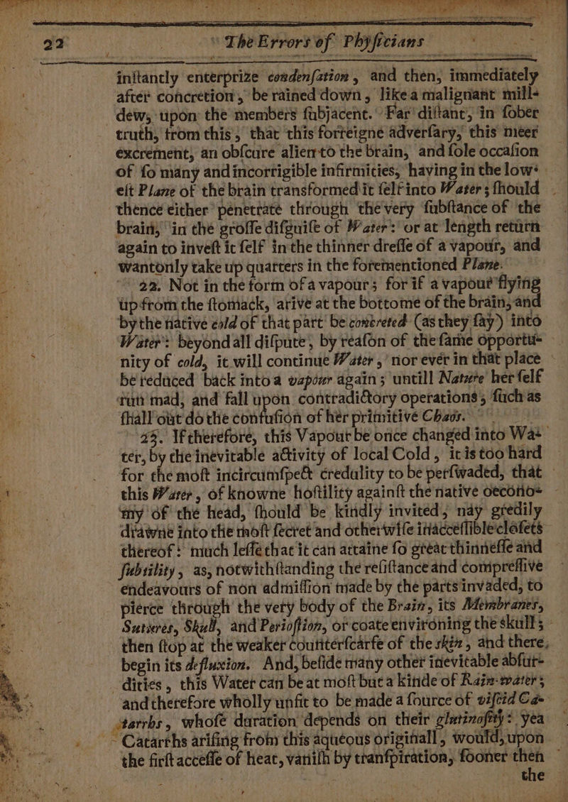 Kus “ The ¥ initantly enterprize cogdenfation , and then, immediately aftei® concretion’, be rained down, like a malignant mill- truth, trom this, that this forreigne adverfary, this meer excrement, an obf{cure alierto the brain, and fole occafion thence either’ penectate through the'very fubftance of the again to inveft ic felf inthe thinner drefle of a vapour, and wantonly take up quarters in the forementioned Plane. 22, Not in the form of a vapour; for if a vapour flying upfrom the ftomack, ‘arive at the bottome of the brain, and ‘ater’: beyond all difpute, by reafon of the fame opportt tut mad, and fall ‘lye contradi&amp;tory operations, fuch as fhallolat do the confufion of her primitive Chags. my of thé head, thould be kindly invited, nay gredily di'dwne into the rhoft {ecret ‘and orher wife itacceflibleclafets fubility, as, notwith(tanding the refiftance and compreflive endeavours of non admiffion made by the parts invaded, to pierce through’ the very body of the Bratz, its Membranes, begin its defluxion. And, befide many other inevitable abfur+ -dities , th itarrbs , whofe duration depends on their glutinofity 2 yea ri the wil &lt;