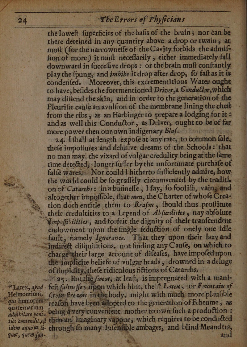 the loweft fuperficies of thebalis of the brain; nor can. be there deteined in any quantity above: adrop ortwain, at mott (for che narrownefle of the Cavity forbids theadmif-. fion'of more.) it mutt neceflarily , either immediately fall downward in fucceflive drops : or the brain muft conftantly play the fpung, and imbibe it drop after drop, fo faftasicis —— condenfed. . Moreover, this. excrementitious Water ought ~~ to have; befides the forementioned Driver,a Condufior,which = may diitend.cheskin, and in order to the generation of the — Pleurifie caufe an:avalfion of the membrane lining the cheft frow the ribs, as an Harbinger to prepare a lodging for it : andas well this Conductor, as Driver, ought to be of far more power then ourown indigenary Bla...) os¢co% yom 24. I thall at length ‘expofé at any'rate, to common fale, thefe impoftuies and delufive dreams of the Schools : ‘that no man may; the vizard of vulgar credulity being at the fame, _ » time dete&amp;ted;: longer faffer by the unfortanate purchafe of -falfé wares: Nor could hitherto fufhciently admire, how. gs the world could be fo groffely circumvented by the traditix a ae a von of Catarrbs: inabuiinefle; I fay, fo foolifh, vaingand -%, -:alcogerher impoffible, that men,the Charter of whofeCrea- gy tion doch enticle_ them to Reafin , fhould thus profticute charge*their large account of difeafes, have impofedupon _ thé-implicite beliefe of vulgar heads , drowned in a deluge - .. 7” of ftupidity,thefe ridiculous fictions of Catarrhs. 2 So ee ays Bucthee feat, vat lealt, is impregnated with a mani-_ oF Latex, apud - felt faltneffes.s1pon which hine, the * Latex, cor Fountain of _Helmontium, rous:ftreans inthe body, might with mich, more plaufible- “_ qut-hnmorum; ea (on have been adopted to the generation of Rheume, as paaternanigay’ fe ek a ei te ek pee paper sus, gdnibilare peni- BEING Averyiconvenient mother toownfuchaproduttion: — ? § ‘apgur;) which réquires tobeconducted ~~ eambages, and pine Mone a 3 aR tus contendit ef chen‘an: imaginary i idem aquoW li- chrough fo many: infenfit gi, quem Ny oe