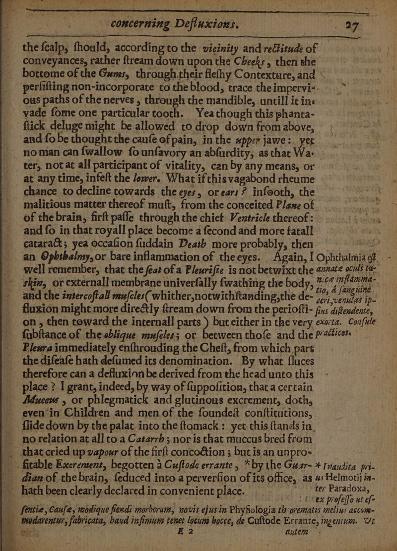 the fcalp, fhould, according to the vicinity and rellitude of ou conveyances, rather ftream down upon the Cheeks, then she heaumiatt bottome of the Gums, through their flefhy Contexture, and \ ‘perfifting non-incorporate to the blood, trace the impervi-. ous paths of the nerves , through the mandible, untill ic ins vade fome one particular tooth. Yeathoughthisphanta- ‘ftick deluge might be allowed to drop down fromabove, and fo be thought the caufé of pain, inthe #pperjawe: yer ~— noman can {wallow founfavory an abfurdity; asthat Wa. ter, notat all participant of vitality, can by any means, or at any time, infelt the lower. What if this vagabond rheume chance to decline towards the eyes, orears? infooth, the ~~ - malicious matter thereof muft, from the conceited Plaszeof =. of the brain, firft pafle through the chiet Ventricle thereof: ©. +s and fo in that royall place become a fecond and more fatall ba gstal - cataract; yea occafion fuddain Death more probably, then © | an Opbibalmy,or bare inflammation of theeyes. Again, I Ophthalmia ef. . - __well remember, that the feat ofa Pleurifte is not betwixt the 27ate ocii tu- &gt; ‘shiz, or externall membrane univerfally fwathing the body, Be aye / and the intercoftal meles( whither notwithftanding,the de- i? venitzs ip. fluxion might more dire&amp;tly fream down from the periofti- fxs difendence, on , then toward the internall parts ) but either in the very exorta. Confude ’ fabftance of the eblique mufeless or between thofe and the patios: © \ Plesra immediately enfhrouding the Cheft, from which pars. | __ the difeafe hath defumed its denomination. By what f{luces therefore can a defluxionbe derived fromtheheaduntothis - ——- _ place ? I grant, indeed, by way of fuppofition, that a certain Adwecus or phlegmatick and glutinous excrement, doth, evenin Children and men of the foundeit contticutions, flide down by the palat into the ftomack: yet. this ftands in, _ norelationat all to a Catarrd; nor is that muccus bred from _ that cried up vapour of the firft concoétion ; but is an unpro= _ . fitable Exerement, begotten a Cuftode errante , * by the Guar- + Inaudita pri- dian of the brain, feduced into a perverfion of its office, . as 4s Helmotij ix- hath been clearly declared in convenient place. | ter Paradoxa, leases | ery ‘(Cex profelfo nt ef- _— fenitie, Caufe, modique fendi morborum, novis ejus in PhySiologia th-oremsatis melins accom- | modarentur, fabricata, baud infinaum tenet locum hocce, de Cuftode Errante, ixgeninm. Ut ee +e : EB 2*- autem °