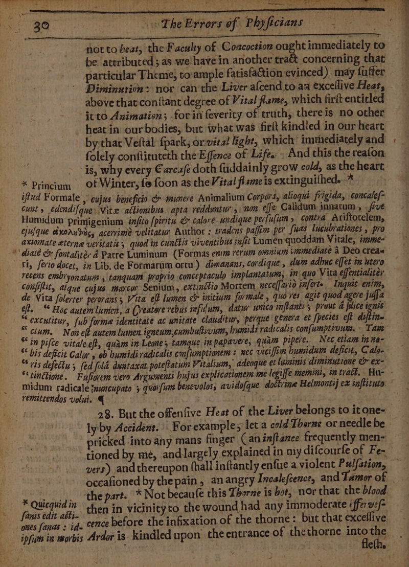 not to beat, the Faculty of Coscoction ought immediately to be attributed; as we have in another cra&amp; concerning that above thatcon(tant degree of Vital fame, which firitenticled * Princium | iftud Formale folely confticuteth the E ffence of Life. . And this the reafon ot Winter, fe foon as the Vital flameis extinguilhed. * Sk Sh, Serio docer, ér @ Patre Luminum (Formas enim rerum owmnlums immediate 4 Deo creax it Lib. de Formarum ortu) dimanans, cordique , dum adhuc effet im utero Confftit, atque de Vita folerter cujus marcor Senium, extinétio Mortem. necel[ario inferte Inquit enim, perorans , Vita eff lumen cx initinm formale , quo ves agit quod agere jufja — ¥ Quicquidin * fanis edit aéti- ones fanas : id= ipfin in morbis pricked into any mans finger ( aninftanee frequently men- vers) and thereupon (hall inftantly enfue a violent Pulfation, ~ the part. * Not becaufe this Tborne is bot, nor that che blood. then in vicinity to the wound had any immoderate «fer ve/= 7 2