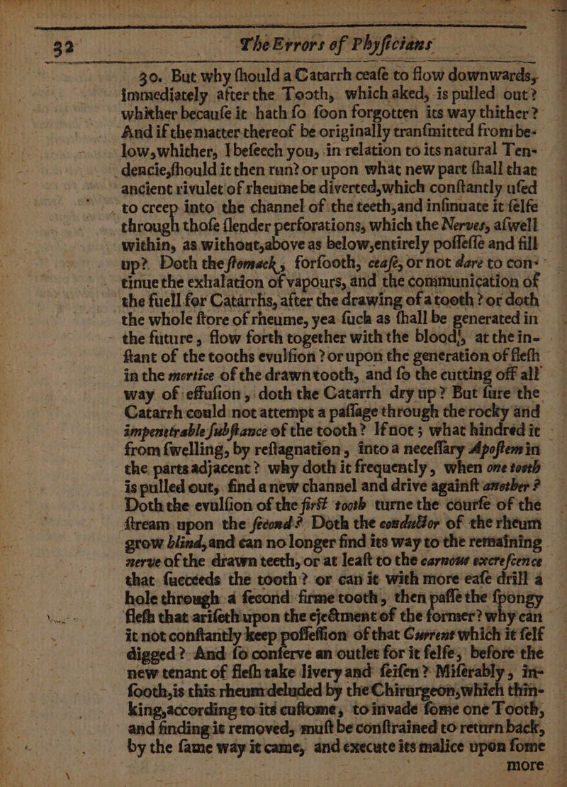 at - jot ide 5 a gg he Errors of Phyficians et eS 30. But why fhould a Catarrh ceafe to flow downwards, immediately afterthe Tooth, which aked, is pulled out? — whither becaufe it hath fo foon forgotten its way thither? And if chemiatter thereof be originally cranfmitted from be- low,whither, I befeech you, in relation to itsnatural Ten-— _ dencie,fhould it chen ran? or upon what new part fhall thar ancient rivulet of rheumebe diverted,which conftantly ufed to creep into the channel of ‘the teeth,and infinuate it felfe through thofe flender perforations, which the Nerves, alwell within, as. without,above as below,entirely poffeffé and fill © _ up? Doth theftomeck, forfooth, ceafe, or not dare to con: tinue the exhalation of vapours, and the communication of the fuell fer Catarrhs, after the drawing of atoeth ? or doth the whole ftore of rheume, yea fuch as fhall be generated in - the future, flow forth together with the blood!, atthein- | ftant of the tooths evulfion ? or upon the generation of fiefh in the mortice of the drawntooth, and fo the cutting off all way of effufion, doth the Catarth dry up? But fure'the Catarrh could not attempt a paflage through the rocky and impenttirable fubftance of the tooth? Ifnot 5 what hindred it - from fwelling, by reftagnation, intoa neceflary Apoftemin — the partsadjacent ? why doth it frequently, when one tooth is pulled out; find anew channel and drive againft asozber ? Doth the evulfion of the first tooth turne the courfe of the flream upon the fecord? Doth the comduGor of the rheum grow blind,and can no longer find its way to the remaining - aerveofthe drawn teeth, or at leaft to the carsows execrefcence that fucceeds the tooth? or can it with more eafe drill a hole through a fecond firme tooth, then paflethe fpongy fleth that arifeth. upon the eje&amp;tment of the former? whycan — it not conftantly keep pofieflion of that Current which it felf digged? And {0 conferve an outlet for it felfe, before the new tenant of flefh take livery and feifen? Miferably, in footh,is this rheunrdeluded by the Chirargeon,which thin- — king, according to:ité cuftome, toinvade fome one Tooth, _ and finding it removed, mutt be conftrained to return back, by the fame way it came, and execute its malice uponfome _ , | | av ‘more