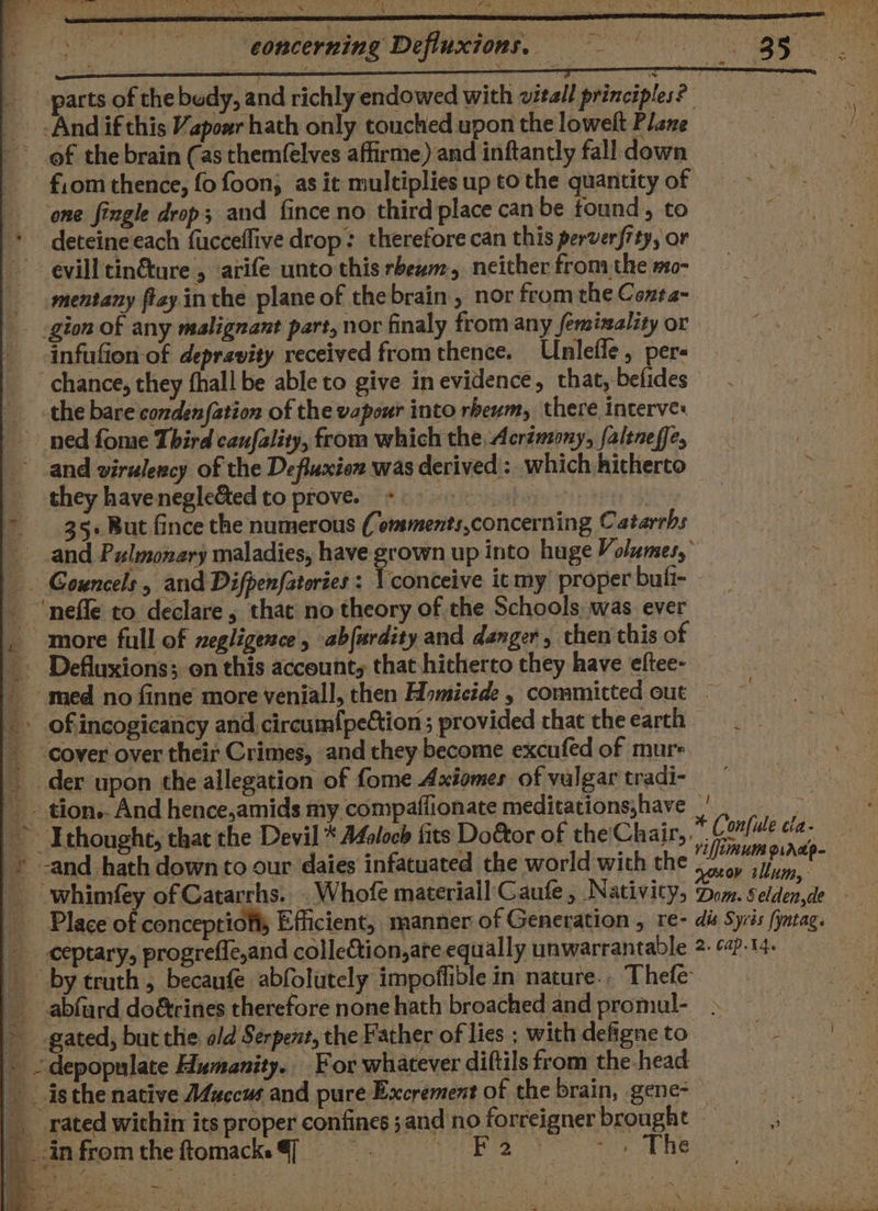 / x ‘ : ¢ i - eoncerning Defluxions, _ And if this Vapozr hath only touched upon the lowelt Plane ~ of the brain (as them(elves affirme) and inftantly fall down fiom thence, fo foon; as it multiplies up to the quantity of ‘one fingle drop; and fince no third place canbe found, to * deteineeach fucceflive drop: therefore can this perverfity, or ~~ evill tin&amp;ture , arife unto this rbewm, neither fromthe mo- mentany ftay inthe plane of thebrain, nor fromthe Conta- infufion-of depravity received from thence. Unlefle, per- chance, they fhall be able to give in evidence, that, befides the bare'condenfation of the vapour into rbeum, there interves ned fome Third canfality, from which the Acrémony, faltneffe, and virulency of the Defluxion was derived: which hitherto they havenegle&amp;ed to prove.» tabs + | 35+ But fince the numerous ( omments,concerning Catarrhs _ Gouncels , and Difpenfatories : V conceive it my proper buli- _ ‘neffe to declare, that no theory of the Schools. was. ever | more full of negligence, abfurdity and danger, then this of _ Defluxions; on this account, that hitherto they have eftee- 2 * of incogicancy and circumf{peCtion ; provided chat the earth _ cover over their Crimes, and they become excufed of murs _ der upon the allegation of fome Axiomes of vulgar tradi- Ithoughe, that the Devil * AZolocb fits Door of the'Chair, . © -and hath down to our daies infatuated the world with the _ whimfey of Catarrhs. . Whofe materiall'Caufe , Nativity, Place of concepriofts Efficient, manner of Generation , re- ceptary, progrefle,and colle&amp;tion,are equally unwarrantable * gated, but the old Serpent, the Father of lies ; with defigne to » &lt;depopulate Humanity. For whatever diftils from the head isthe native Afuecus and pure Excrement of the brain, gene- __ rated within its proper confines ;and no forreigner brought _.infromtheftomack@] ee oto nen oe ne + Confule cia- /iffiinuin p.ardp- ov tllum, Dom. § elden,de dis Syvés [yntag. 2. Cap.14.
