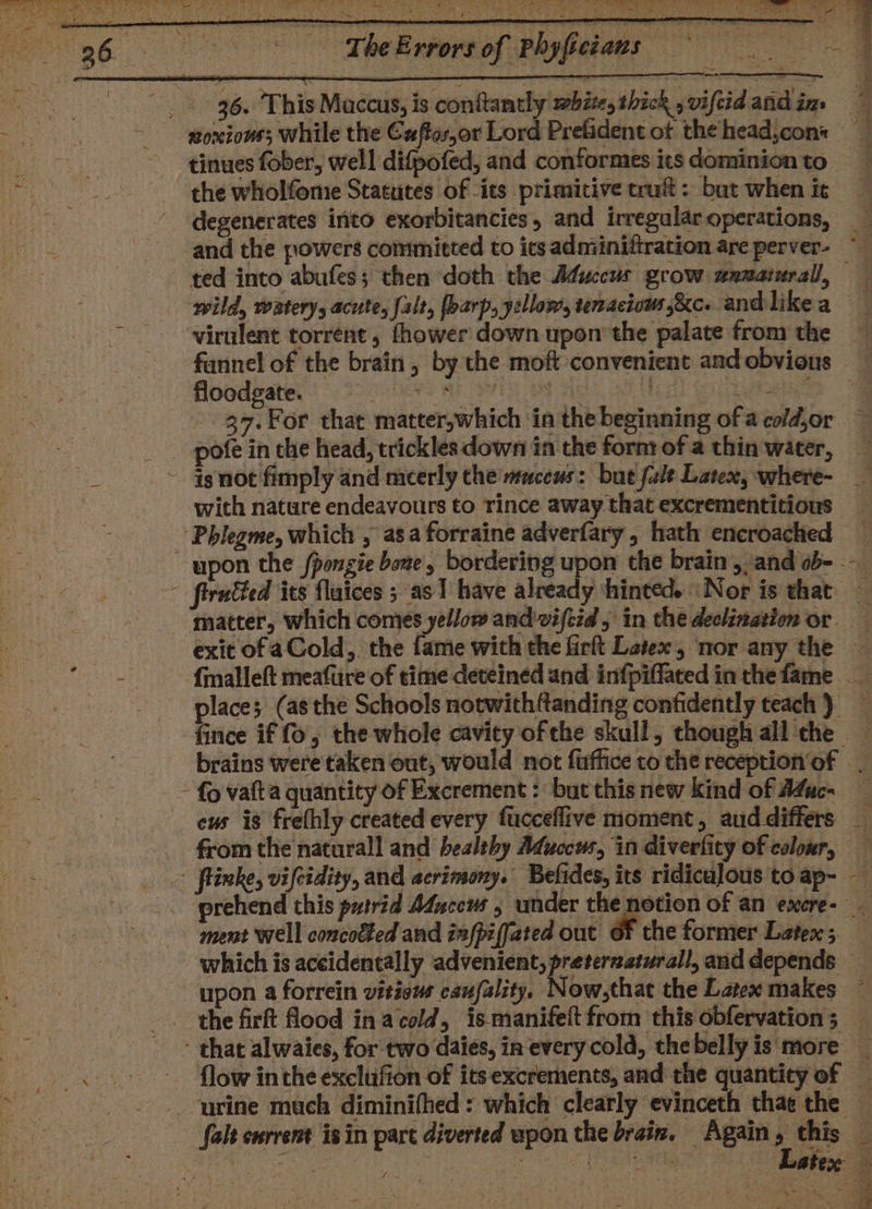 ee hay pay Ait i ie Ln we A a ee ‘s yan cay ; We : oe A eh Neat ’ Re ah ne: ie per or prs oy Out 36. This Maccus, is conttantly mbites thick , viftid adihin, tinues fober, well difpofed, and conformes its dominion to the wholfeme Statutes of its primitive trait: but when it degenerates into exorbitancies, and irregular operations, wild, watery, acute, {alt, [barp, yellow, tenacious ,&amp;c. andlike a virulent torrent, fhower down upon’ the palate from the fannel of the brain, by the moft convenient and obvious floodgate. Bees Be PAM OFS | : 3 pofe in the head, trickles down in the form of a thin water, with nature endeavours to rince away that excrementitious places (asthe Schools notwithftanding confidently teach ) cus is frefhly created every fucceflive moment, aud differs ment well concocted and infpiffated out Of the former Latex ; which is aceidentally advenient, preterzaturall, and depends flow in the exclufion of itsexcrements, and the quantity of urine much diminifhed: which clearly evinceth thae the Latex : stn
