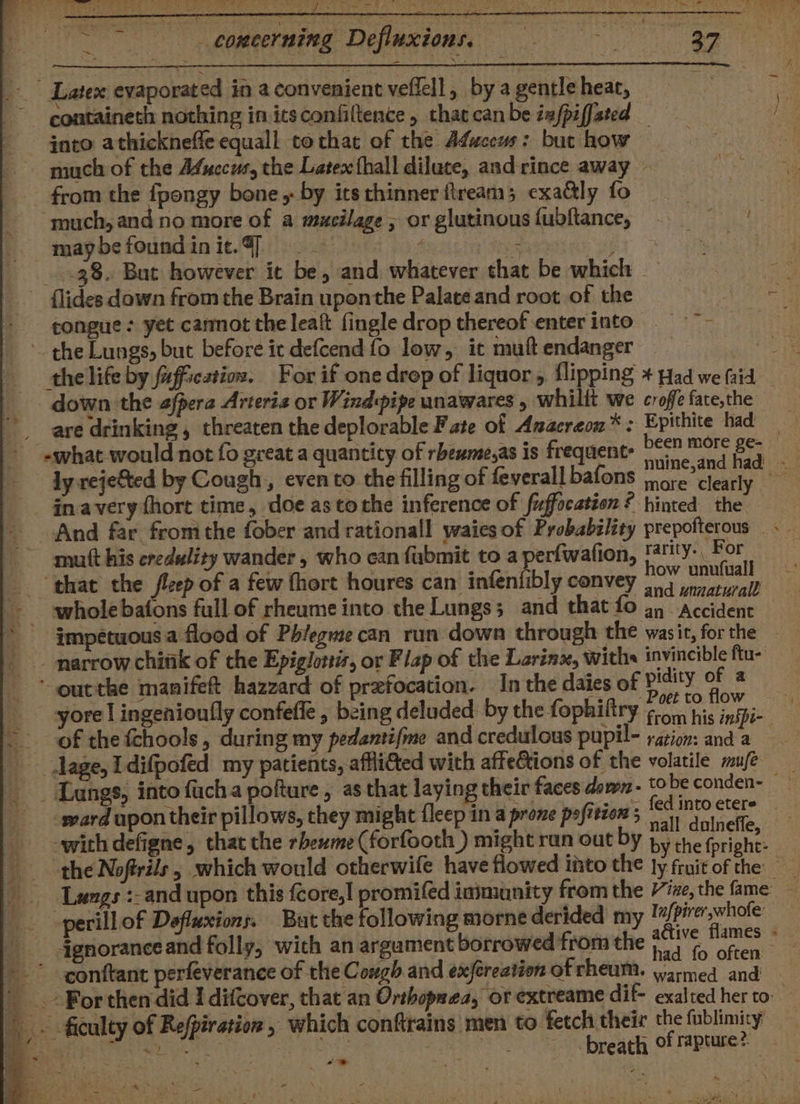 -- Comeerning Defluxions. i ROMA - Latex evaporated in a convenient veffell, by a gentle heat, — containeth nothing initsconfiltence , that can be iefpiffated into athicknefle equall cothat of the Afwceus: but how — much of the Afuecus, the Latex hall dilute, andrince away - from the fpongy bone, by itsthinner ftream; exattly fo “much, and no more of a mucilage, or glutinousfubftance, = maybefoundinie.4] Hose ey PUA 38. But however it be, and whatever that be which ~ flides down from the Brain uponthe Palate and root of the - congue: yet carmot the leaf fingle drop thereof enterinto = — ~ the Lungs, but before it defcend fo low, it muftendanger ‘down the afpera Arteria or Windpipe unawares , whilit we croffe fate,the are drinking , threaten the deplorable F ate of Anacreon* : Epithite had - i : i seh? more clear! _ inavery fhort time, doe as tothe inference of fuffocation ? hinted ik mutt his credulity wander , who can fubmit to a perfwafion, gy ity. &gt; te “that the flcep of a few fhort houres can infenfibly convey ow unutuall an - Accident narrow chittk of the Epiglortis, or Flap of the Larinx, withs invincible ftu- * outthe manifeft hazzard of prefocation. In the daies of pidity 7 i yore | ingenioufly confefle , being deluded: by the fophiliry er hoe — of the fchools, during my pedantifme and credulous pupil- ration: and a lage, Idifpofed my patients, affliated with afte&amp;tions of the volatile mufe -ward upon their pillows, they might fleep in a prove pofition 5 with defigne, that the sheserine (forfooth ) might ra Sa chiens, n out by by the fpright: . ‘ had fo often conftant perfeverance of the Cough and exjéreation of rheum. anne ae _ .-For then did I difcover, that an Orthopaca, ot extreame dif- exalted her to -.. ficulty of Refpiration, which conftrains men to fetch their the fublimity’ a. itlaty ic at pine 7 breath of rapture?. wae. s Sak ee eS ys - ite ea pe ons Rts tale