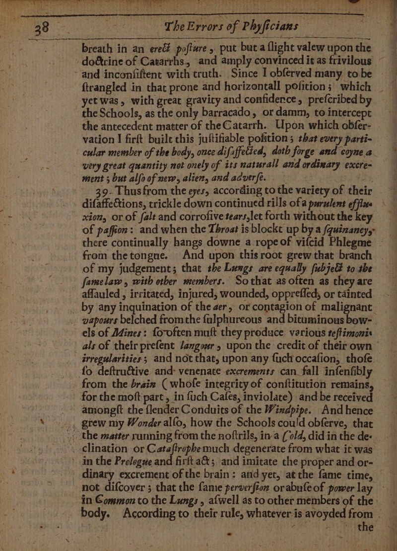 - -CheErrors of Phyficians = —__,- ftrangled in that prone and horizontall pofition 3) which the Schools, as the only barracado, or damm, to intercept the antecedent matter of the Catarrh. Upon which obfer- vation I firft buile this juftifiable pofition ; that every parti- very great quantity not onely of its naturall and ordinary excre- difaffe&amp;tions, trickle down continued rills ofa purulent ef flae xion, or of falt and corrofive tears,let forth without the key of paffion: and when the Throat is blockt up by a /quizaney,- from the tongue. And upon this root grew that branch of my judgement; that the Lusgs are equally fubje&amp; to she famelaw, with ether members. Sothat as often as they are affauled , irritated, injured, wounded, opprefled, or tainted els of Adines: fo-often muft they produce. various teftinzonis irregularities ; and not that, upon any fuch occafion, thofe. from the braix ( whofe integrity of conftitution remains, amongft the {lender Conduits of the Windpipe. And hence dinary excrement of the brain: and yer, at the fame time, ~ a aA