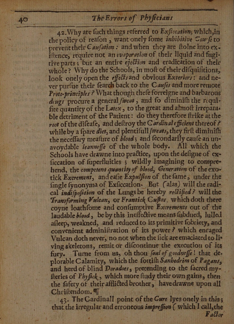 : a SYS AY SL er ay ee | a Se ak ey a eee ae eh a er 2; Rat ge nae ay * 2” a on %, Say Lak ey Tas e &gt; We ek a a es flee “Fhe Errors of Phyfitians . 42.Why ate fach things referred to Exftccation; which,in - the policy of reafon , want onely fome ibibitive Sax-feto &gt; prevent their €aufation : and when they are ftolneintoex- — iftence, require not an evaporation of their liquid and fugi- tive parts; but an entire ejection and eradication of their whole? Why dothe Schools, in moft of their difquifitions, look onely open the effecsand obvious Exteriors: andne- ver purfue their fearch back to the Caufés and more remote _ - Proto-priaciples ? What though thefe forreigne and barbarous .diugs procure a general feat, and fo diminifh the rcqui- _ - fire quantity of the Latex, to the great and almoft irreparas ble detriment of the Patient: do they therefore ftrike atthe. - root of the difeafe, and deltroy the Cardinal efficient thereof? ~ while by a {pare diet, and plentifull fwests, they firftdiminifh the neceflary meafure of blood; and fecondarily caufe-an un- _ avoydable leanneffe of the whole body. All-which the Schools have drawne into practice, upon the defigne of ex- — . ficcation of fuperfluities ; wildly imagining to compre- _hend, the competent quantity of blood, Generation of the exo- tick Excrement, and eafie Expalfion of thefame, under the - fingle fynonyma of Exficcation. But (alas) willthe radi- cal indifpofition of the Lungs be hereby rectified ? willthe - Transforming Vulcan, or Frantich Guftos, which doth there | coyne loachfome and confumptive Exccremints out of ‘the laudable blood, be by this ineffective means fubdued, lulled afleep, weakned, and reduced to its primitive fobriety, and _ convenient adminiftration of its power? which enraged | Vulcan doth never, no not when the fick areemaciated to lis ~ oe a ving skeletons, remit or difcontinue the execution of its | fury. Turne from us, oh thou foul of goodneffe! that de plorable Calamity, which the fottith Sanhedrim of Pagans, — and herd of blind Deradses, pretending to the facredmy- _. fteries of Phy fick, which more ftudy their own gains, then the fafety of theiraffli&amp;ed brother, havedrawne upon all — ChriftendomeS} io hie 8 lS stabs : Mi . 43. TheCardinall point of the Cure lyes onely in this; ~~ thac the irregular and erroneous imprefion ( which I call,the } ; ia yaee nas Ai — FaGor