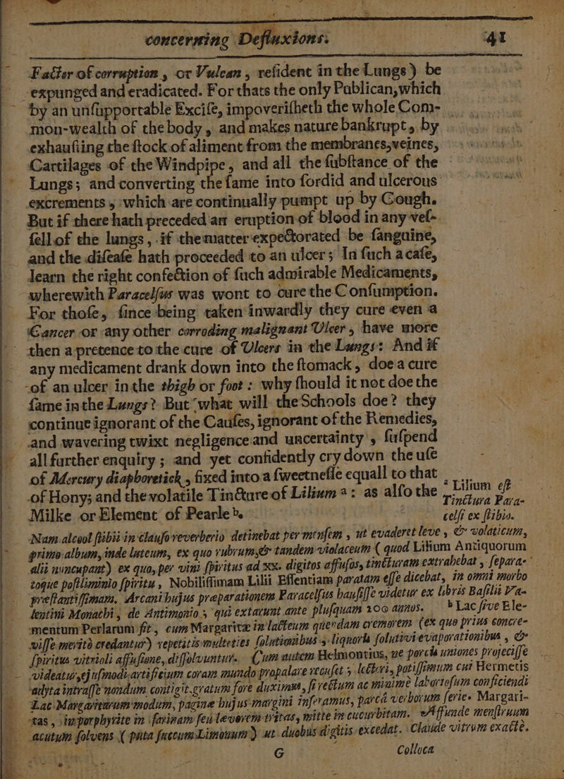 st ; = *. er &amp; concerning Defluxions: , a Faéter of corruption , or Vulcan , refident in the Lungs) be - -expunged and eradicated. For thats the only Pablican,which &gt; by an unfapportable Excife, impoverifheth the whole Com- ‘mon-wealth of the body , and makes nature bankrupt, by . exhaufling che ftock of aliment from the memibranes,veines, Cartilages of the Windpipe, and all the fubftance of the Lungs; and converting the fame into fordid and ulcerous: excrements 5 which:are continually pumpt up by Cough. But if there hath preceded'an eruption of blood in any vel-. fellof the lungs, .if ‘thematcer‘expeCtorated be fanguine, and the difeafe hath proceeded to an ulcers In fuch acafe, learn the right confe&amp;tion of fuch admirable Medicaments, “wherewith Paracelfus was wont to cure the C onfumption. For thof, fince-being taken‘inwardly they cure even a Gancer or any other corroding malignant Uleer, have more then a pretence to the cure of Ulcers in the Langs: And it any medicament drank down into the ftamack , doe'a cure -of anulcer inthe thigh or foot : why fhould it not doe the {ame inthe Lungs? But “what will theSchools doe? they continue ignorant of the Caufes, ignorant of the Remedies, and wavering twixt negligence.and uncertainty’, fufpend _ allfurther enquiry ; and yet confidently cry down the ufe - of Mercury diapboretick., fixed into a fweetnefie equalltothat .of Hony; and the volatile Tin@ureof Lilium: as alfo the Pay eft : gga | | | inctura Paya- Milke or Element of Pearle&gt;. — : Geli ex ftibio, Nam.-alcool ibii in chauforeverberio detinebat per ménfem , ut evaderetleve , &amp; volaticui, &gt; primo-album, inde luteum, ex quo vubrumes tandem vielacenin ( quod Litium Antiquorum alii nuncupant) ex quo, per vini {pivitus ad xx. digitos affufas, tincuram extrabebat , fepara- zogue poftliminio {piritu , Nobiliflimam Lilli Effentiama paratam effe dicebat, in omni morbo prefantiffimam, Arcani hujus preparationens Paracelfus banfiffe videtur ex Libris Bafili Va- lentini Monachi, de Antimonio 5 qui extacunt.ante plufquam 20 aunvs. bLac frve Ble- ‘mentum Perlarum fit, cum Margarita i” latteum querdam cremorem (ex quo prins concre- wiffe meritd credantur) xepetstismulteties folutiombus5-liqnorts folutivievaporationibus , Spiritus vitrioli affufiene, difjolvuntut.. (Cum autem Belmoutius, 2é porcis uintones projeci{fe - videatur ej t{modivartifieinm coram mundo propalace weoufet 5 lethri, pati firni cut Hermetis -adyta intraffe nondum contigit.gratum fore duximyt fivettum ac minime laburtefum conficiendi ‘Lat Margartarum modum, pagine bujus:margini inferamus, parca verborum feries Margari- b, tas, imporphyrite in farinam feilevercms itas, mitte im cucurbitam. A ffuade men(lr nism —acutuin folvens ( pata fuccumLinonna) ut duobusdigitis excedat. Claude vitrum exatte. oo ES trite: | Colloca | ca wt ae ‘ ; =