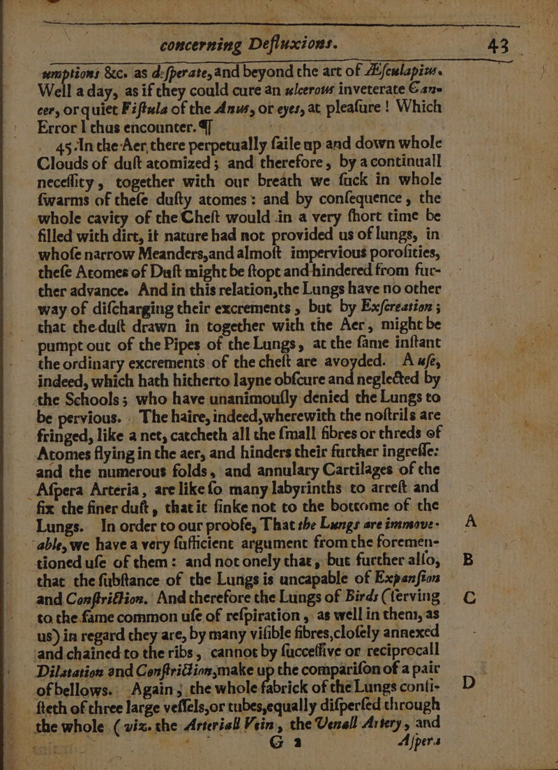 = ao ie! a ara Rie concerning Defluxions. = = = 8 HD semptions 8c. as d:{perate,and beyond the art of B/culapim. Well a day, as if chey could cure an slcerous inveterate Gane cer, or quiet Fiftela of the Anus, or eyes, at pleafure ! Which Error | chus encounter. 4] en : __ 45-Inche-Aer there perpetually faile up and down whole Clouds of duft atomized; and therefore, by acontinuall | neceflity , together wich our breath we fuck in whole - fwarms of thefe dufty atomes’: and by confequence, the _ 3 whole cavity of the Cheft would .in a very fhort time be - filled with dirt, it nature had not provided us'of lungs, in whofe narrow Meanders,and almoft impervious porofities, thefe Acomes of Duft might be ftopt and-hindered.from fuc- cher advance. And in this relation,the Lungs have no other way of difcharging their excrements , but by Exjcresstion ; chat cheduft drawn in together with the Aer, might be ~ pumpt out of the Pipes of the Lungs, at the fame inftant the ordinary excrements of the cheft are avoyded. Aue, indeed, which hath hicherto layne obfcure and neglected by - the Schools; who have unanimoufly denied che Lungs to be pervious. _ The haire, indeed, wherewith the noftrils are fringed, like a net, catcheth all the {mall fibres or threds of Atomes flying in the aer, and hinders their further ingrefle: and the numerous folds, and annulary Cartilages of che _Afpera Arteria, are like fo many labyrinths to arreft and fix the finer duft, thacic finke not co the boccome of the Lungs. In order to our proofe, That the Lungs areimmove. A able, we havea very fuflictene argument fromthe foremen- tioned ufe of them: and not onely chat, bue further allo, that the fubftance of the Lungs is uncapable of Expanfton — and Conftriffion. And therefore the Lungs of Birds(terving € to the. fame common uf of refpiration ,: as well in them, as us) in regard they are, by many vilible fibres,clofely annexed -and chained to the ribs, cannoe by fucceffive or reciprocall Dilatation and Conftridion,make upthecomparifonofapair of bellows. Again, che whole fabrick ofthéLungsconfi- D_ - fteth of three large veffels,or tubes,equally difperfed through the whole (viz. the Arterial Vein, che Venall Artery, and aS aes G 2 laa Ajpers ee Ss mS ee