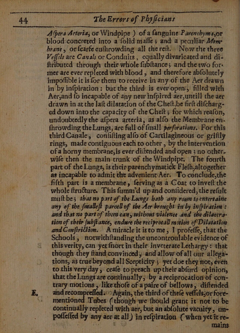 blood-concreted into a‘folid mafle ; and a peculiar Afem Veffels are Canals or Conduits , equally divaricated and di- ftribuced through their whole fubftance; and the two for: mer are ever repleted with blood , and therefore abfolutely impoflible ic is for them to receive in any of the Aer drawn Aer,and {0 incapable of any new infpired aer,untill the aer ed down into the capacity of the Chet; for which reafon, undoubtedly the afpera arteria, as alfo: the Membrane en- fhrowding the Lungs, are full of {mall perforations. For this third Canale, confifting alfo of Cartilagineous or grifily ofa horny membrane, is ever diitended and open ; no other- part of the Lungs, is their parenchymatick Flefh,altogether as incapable to admit the advenient'Aer. To-cenclude,the whole ftruéture. This fumnyd upand coniidered, the refult multbe; thaeno part of the Lungs bath any room to entertaine any of the fuvalleft parcel of the Aer'brough? iw by infpiration and that no part of them can, without violence and the dilactra- sion of thetr {ubftance, endure the reciprocal motion of Dilatation and ConftriGion. A miracle it isto me, | profeffe, that the Schools, notwithftanding the uncontroulable evidence of © this verity, can yet {hort in their inveterate Lethargy : that though they ftand convinced and allow of all our allega’- that the Lungs are continually, by a reciprocation of con- mentioned ‘Tubes ( thoaph we fhould grant it not to be poflefled by any aer at all) in refpiration (when yetitre-