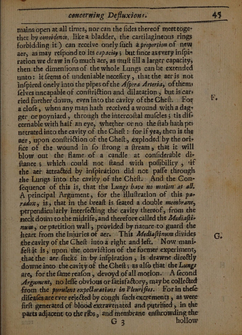 concerning Defiuxions. ther by caneédence, like a bladder, the cartilagineous rings aer, asmeay refpond to its czpacity; but fince asevery in{pi- ration we draw in fo much aer, as mutt fill a larger capacity, then the dimenfionsof the whole Lungs can be extended unto: itfeems of undeniable necefliry, thatthe aeris not infpired onely into the pipes of the Afpera Arteria, of thems felves uncapable of conftri&amp;ion and, dilatation, but.is cars ried further dawn, even into the cavity of the Cheft. » For -aclofe, when any man hath received a wound witha dag: ger or poyniard, through the intercoftal mufcles 5 tis dif- cernable with half. an eye, wherher orno the ftab hath per netrated intothe cavity of the Cheft : for if yea, then is.the asr, upon conftriétion of the Chelt, exploded by the ori- fice of the wound in fo ftrong a ftream, that it will blow out the flameof:a candle at canfiderable di- ftanee:4.. which: could not ftand. with poffibilicy , af the aer: attraéted by infpirdtion did not. paffe through the Lungs into: the cavity of the Cheft:, And the Con- fequence of this is, that the Lungs bave xo motion’ at all, A principal Argument, for che illuftration of this pas radoxy is, that in the breaft is feated a double membrane, perpendicularly interfeding the cavity thereof, from the nua or partition wall: provided’ by nature:to guard the the cavity of the Cheft intoa right and left. Now -mani- fehtit is 5 upon the; conviction of the former experiment, thatthe aer:fackd ineby infpiration , isodrawne diredtly downe into: the cavity of the Cheft ;:as.alfo that’ the Lungs are, for the fame reafon , devoyd of all motion.» A fecond Argument, no lefle obvious or fatisfahtory, may be collected ss fromthe purulent expeltorations in Pleriftes.. For in thele difeatesareever rejected by cough fuck excrements , as were fire generated of blood extravenated and:putrified:, in dhe ~ parts adjacent: to the ribs, and membrane enfhrowding the: WER ee kite OME ea ieee hollow