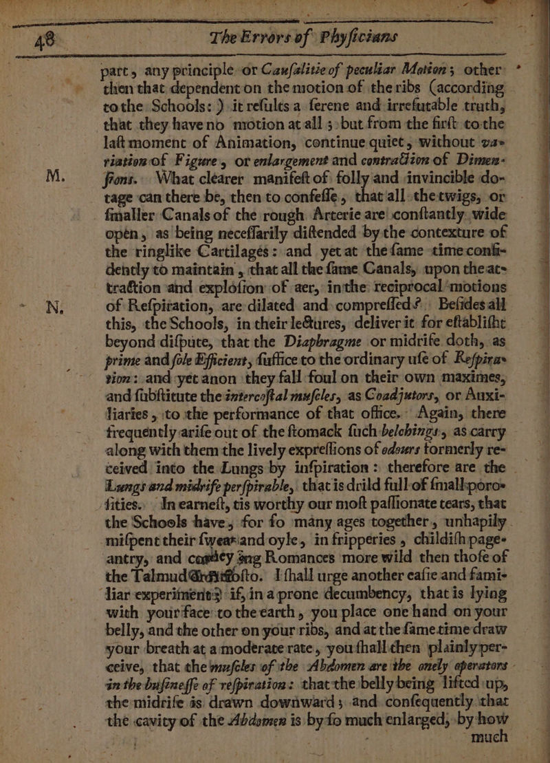 then that dependenton the motion of the ribs (according tothe Schools: ) it refultsa ferene and-irrefutable truth, that they haveno motion atall 5»but from the firft tothe laf moment of Animation, continue quiet, without va» riation Of Figure, or enlargement and contraGion of Dimen- fins... What clearer manifeft of folly and invincible do- tage can there be, then to confefle., th fmmaller Canals of the rough Arterie are’ conftantly..wide opén, as being neceffarily ditended by the contexture of the ringlike Cartilagés: and yet at thefame timeconfi- dently to maintain , that all the fame Canals, upon theat- tration ‘and explofion of aer,° inthe: reciprocal ‘motions of Refpiration, are dilated and» comprefled’ Befides all this, the Schools, in theirle&amp;ures, deliver it for eftablitht beyond difpuce, that the Diapbragme or midrite. doth, as prime and fole Efficient, fuftice to the ordinary ufe of Refpiras tion: and :yet anon they fall foul on their own maximes, and fubftitute the intercoftal mufeles, as Coadjutors, or Auxi- liaries , to the performance of that office. Again, there along with them the lively expreflions of edsurs tormerly re- Lungs and midvife perfpirable, that is drild full-of fmall:poros antry, and casdey gag Romances more wild then thofe of the Talmud @rdiifofto. I thall urge another eafie and fami- with your face:to the earth , you place one hand on your belly, and the other on your ribs, and atthe fametime draw your breath at a moderate rate, youthall. chen plainly-per- in the bufineffe of vefpiration: thatthe belly being lifted up, the midrife as: drawn downward 5 and. confequently ‘that &gt; much SS ee