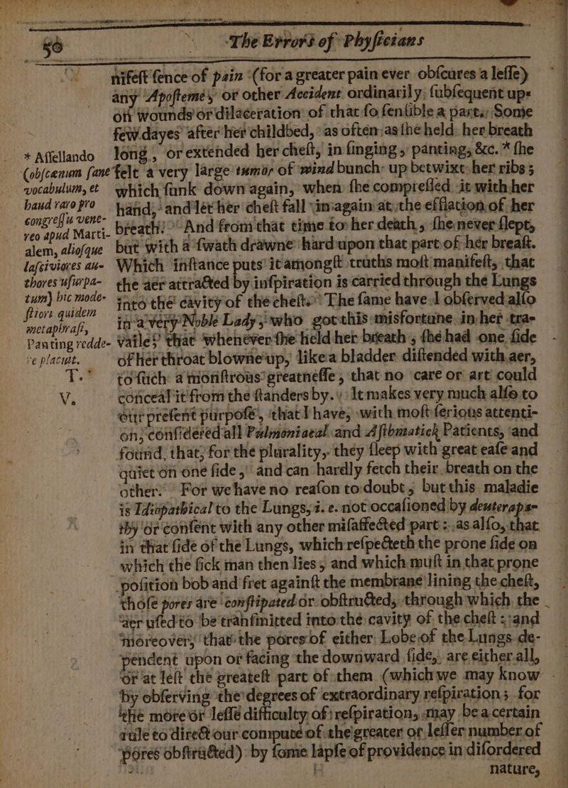 ry ~ phe Errord of Phyfieians nifeft ence of pain ‘(for a greater painever obfcures a leffe) any Apofteme, or other Accident ordinarily, fabfequent ups ; ott wounds or dilaceration of that fo fentible a parts Some few dayes’ after her childbed, »as often asthe held: her breath - *Affellando long, or extended ber chelt, in finging 5 panting, &amp;c. * the —-(obfc0anum fanefelt avery large tumor of ‘wind bunch: up betwixt: her ribs; vocabulum, which tank down again, when fhe compreied it with-her suo hand; and let her ‘cheft fall \amagain atthe effiation.of her faite Mart. breath?’ And from chat time tor her death , {he never-flepe, alem, aliofque but with a fwath drawne'hardupon that part of her breaft. lafeiviores aue Which inftance puts’itamongft teaths moft manifeft,. that chores ufirpa- she aer attratted by infpiration is carried through the Lungs tum) bic mode ++ thé davityof thechelt.’ The fame haved obferved allo fiore quidem oo wings Nbk Ladyiiwho gotthis misfortane. in-her ysl mecapiraf, TR aVeRp ewer say SIND POCORN ASST ORAM eRe’ sae Panting redde- Vz ile} that ‘whenever the held her breath , fhe had one fide veplacut. of herthroat blowneup, like bladder diftended with aer, TT.” tofuch a moriftrous’greatneffe, that no care or art could Vi conceal it'from the ftanders by.) lc makes very much alfe to our prefent purpof, that Phave, with moftferions attenti- on;-confidered.all Padmoniaeal and A fibmatick Patients, ‘and found, that; for the plurality,. they fleep with great eafe and quiet on one fide .' and can hardly fetch their. breath on the other’ For wehiave no reafon to doubt; but this. maladie is Tdiupatbical to the Lungs,2. e.not occafioned by denteraps- +by 6 confent with any other mifaffected part :..asalfo, that in that fide of the Lungs, whichrrefpecteth the prone fide on which the fick man then lies, and which muft in that prone ‘pofition bob and fret againt the membrane lining thecheht, ~ thofe pores are ‘conflipated or. obftru&amp;ed, through which the _ er ufed to be tranfimirted into:thé cavity of the chet <:and Snoreover; thatthe poresiof either: Lobeof the Lungs de- pendent upon of facing the downward fide, are eicher.all, ‘Or at left’ the preateft part of them (whichwe may know - by obferving the degrees of extraordinary refpiration; for ehe more dr leffé difficulty, of refpiration, may bea certain rule co dire@ our compute of theigreacer or Leffler number of ores obfrated): by fame lapfe of providence indifordered ih Mature,