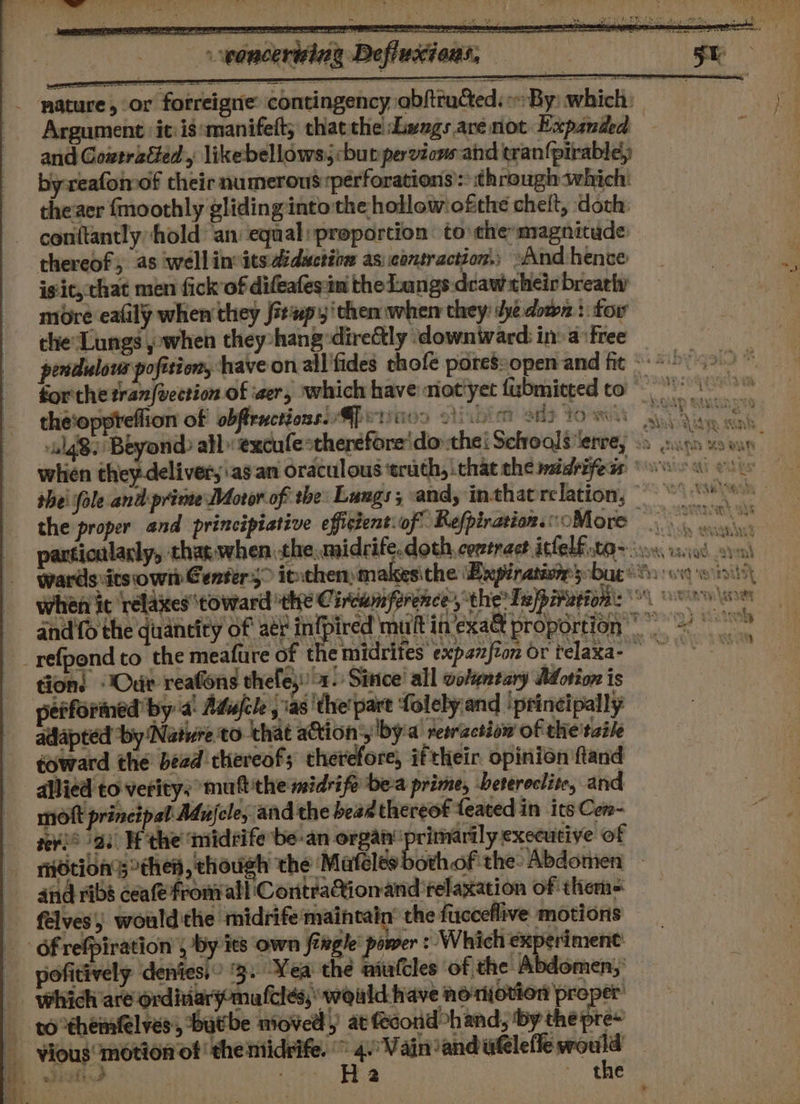 ESSE SSI TO a ea ae POS IS TT % sions, en eee - poncertsine Defle _ mature, or fotreigne: contingency abftrated: By: which: Argument it: is:manifett; thatthe Lengs are not Expanded and Coweratted, likebellows; but pervicns- and tran{pirabley byreafomof their numerous:perforations’: through which: theaer fmoothly gliding into the hollowiofthe chelt, doth: conttantly hold an equal» proportion to the magnitude thereof, as wellin its didactinn as: contraction.; And hence isic, chat men fick’of difeafesin thedaangs:dcaw their breathy more eafily when they fiewpy ‘then when they: dye down : tor che‘Lungs j when they-hang-dire&amp;tly downtward in: a:free _ pendulous pofition, have on ail fides thofe poressopen and fit &lt;&lt; * 9549.9” forthe tran|vection of eer, which have niot'yet fubmitted to the‘oppreflion of obftructionsie Gp eritios Diior sh Yo weit akan Gat alg Beyond: all» excufe*therefore'do the: Sefroals ‘erre, 2h anes “9 butt ; whien they-deliver,.asan oraculous ‘truth, that the midrifeds ows ow woe thei fole and prime Motor of the Lungs; and, inthatrclation, ~~ s the proper and principiative efficientiof RefpirationsoMore particularly, thar when the midrife. doth comtract icfelf sta so iso sv wards its own Center,” itthenmakesithe (Expinaniom bag’ 8s: ox Ww ii\5\ hen it relaxes ‘toward ‘thre C ircumference, the’ Teppiusion: \'\ o »\sows and fo the quantity of aer piped muft in’'exa&amp; proportion = _refpond co the meafure of t emidrites expazfion or telaxa- tion: Our reafons thefes:) x. Sintce' all volentary Adotion is performed by a Adufcle , 'as'the'part folely and ‘ptincipally adlapted “by Native to. ‘that ation’, by'a reeractiow of the taile toward the bead thereof; therefore, iftheir opinion fland allied to verity: multthe midrife be-a prime, beteroclite, and molt principal Adujele, and the bead thereof feated in its Cen- se¥i® 23. Hf the ‘imidrife be-an organ’ naples executive of riOtion’sthell, chough the Mafclesbothof the Abdomen and ribs ceafe fronall ContraQionand relaxation of them= félves) would'the midrife'maincain’ the fucceflive motions _ 6frrefpiration , by its own fergie’ power : Which experiment _ pofitively deniess” °3. Yea the atutcles of the Abdomen,’ which are ordiiary-mafcles,: would have noriotion proper’ sothemblvess ‘butbe moved) at fecond&gt;hand, ‘by the pre~ vious’ motion of ‘the midrife. : eM aparently | aed hie te P ia - the a 23 le 2 y * =