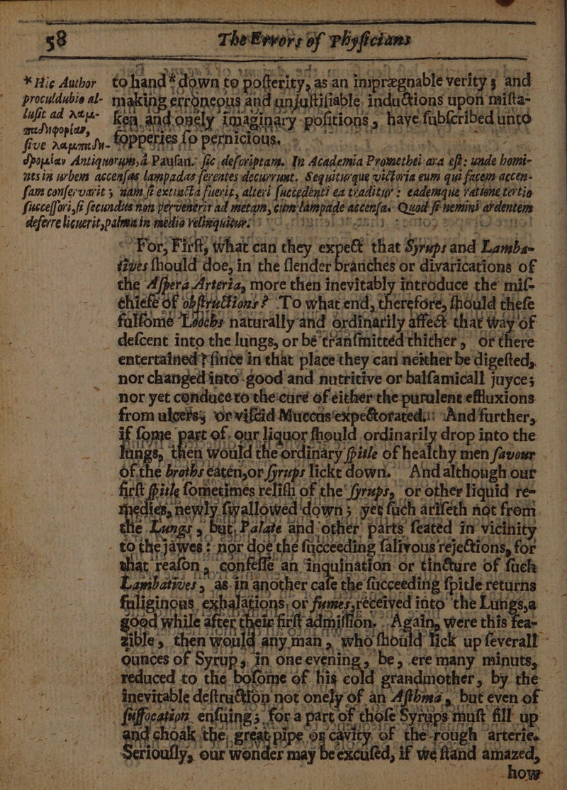 | iitabte Fidattions upon 1 tae EAS AR hi ‘if ad Debye Apojriav Antiquorym, a Paulan.: fie defcviptam., Tn Academia Pimcheha ata of unde ine é wes ie urbens accen|as lampadas ferentes decurrunt, Sequiturque vittoria eum qui i facene accen- fan confervarit 5 natn fe extiatta A fuerit ¢ alteri [uccedenti ea tiadituy: eademaue rabtone tertia fusccelfori,f fecundus non pervenerit ad pe ek Clim ied i paki Qual. f inemtind ae deferre Maer medio velinguitirs ) | Por Fit What can | lay ex eet that piney and iii: tives fhould doe, in the flender branches or divarications of the 4, era Arteria, more then inevitably introduce the mif-- chie df 9 tuttions? ‘To what end, ther efore, thould thefe falfome “Ledcbs naturally and ordinarily Wea ‘that way of _ defcent into the lungs, or bé trantmiteéd thither, or there entertained finite in that place they can neither be digefted, nor changed into-good and nutritive or balfamicall juyce; nor yet conduceto theicure of either the puralent effluxions 103 ea rs 3: Here art of, our ‘liquor, fhould ordinaril drop i intothe ee ‘would the ordinary | ‘pile of healthy men favosr — ee 1 Cipsibs eatén,or /yrups lickt down. And although our ft Pith fometimes relifh of the preps, or other liquid té= aie biel i fvallowed down 3 x yet uch arifech not from. t, P. ae for ‘other parts’ featéd in’ vicinity . to a he * ' he fixcce seeding falivous rejections, foe that reafc on, eoak fefle' an inquination or tinéture of fuck Lambatiies, 2. as. in another cate tt ‘the’ ‘facceeding pide returns ; fuliginons exhalat ponsror f Sans pie id the Lutigs,a A geod ea cr. sip firlt adm dmi fet were this fea- gible, . seen -any.man » who d thoald ck up feverall ° ; ounces of F Syrup » jin one evenin: - ere many minuts, ) _-. teduced to the bofome of f hig Seg gra meme &gt; by the — | dnevitable deftruétion not one] ly of an Ay but even of : pier enfuing: 5 ies panak thok e Syrup ups tht nft fill: up our wonder may vids if we aitand amazed, x3
