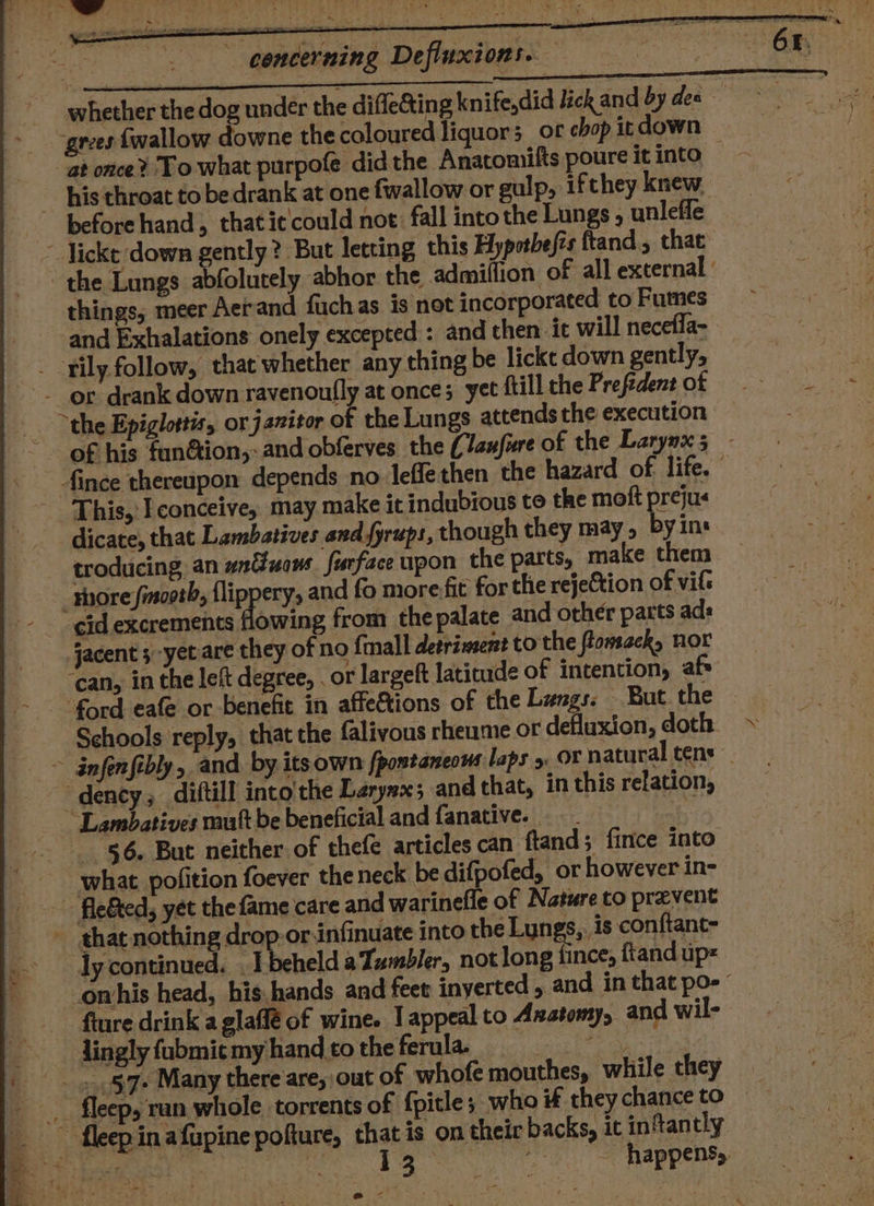 whether the dog under the difle@ting knife,did lick and by des ~ “grees {wallow downe the coloured liquor or chop it down at once? To what purpofe did the Anatomifts poure it into — ~ his throat to bedrank at one fwallow or gulp, ifthey knew. beforehand, thatit could not. fall into the Lungs , unleffe _ Jicke down gently? But letting this Hypothesis ftand, that the Lungs abfolutely abhor the admiflion of all external things, meer Aerand fuchas is not incorporated to Fumes and Exhalations onely excepted : and then ic will necefla- |. -fily follow, that whether any thing be lickt down gently, ) _ -_ or drank down ravenonfly at once; yet ftill the Prefident NE xa awe the Epiglottis, or janitor of the Lungs attends the execution of his fun&amp;ion,:and obferves the (Janfure of the Larynx 5 - fince thereupon depends no leffethen the hazard of life.” This,: I conceive, may make it indubious to the moft prejus dicate, that Lambatives and fyrups, though they may, byin: troducing an untuows. furface upon the parts, make them shore fmsooth, flippery, and fo more fit for the rejection of vil« - ¢id excrements flowing from the palate and other parts ads jacent 3-yet are they of no {mall detriment to the flomsack, nor ‘can, in the left degree, . or largeft latitude of intention, afs ford eafe or benefit in affettions of the Langs. But. the Schools reply, that the falivous rheume or defluxion, doth » ~ infenfibly, and by itsown fpontaneows laps &gt;. OF natural tens dency, diftill into the Larynx; and that, in this relation, ~~ Lambatives mutt be beneficial and {anative. | | 56. But neither of thefe articles can ftand; fince into what pofition foever theneck be difpofed, or however in- » fle&amp;ed, yet thefame care and warinefle of Nature to prevent - thae nothing dro -or-infinuate into the Lungs, is conftanc- ly continued. . T beheld a Tumbler, not long fince, ftand up _omhis head, his.hands and feet inyerted , and in that poe’ fture drink a glaffé of wine. I appeal to Axatomy, and wil- lingly fubmit my hand to the ferula. Perce Ghee le _ »§7+ Many there are, out of whofe mouthes, while they _. fleep, ran whole torrents of fpitle; who if they chance to __ fleep in afupine pofture, that is on their backs, it in‘tantly aa ee a 13° -. happens, @- %