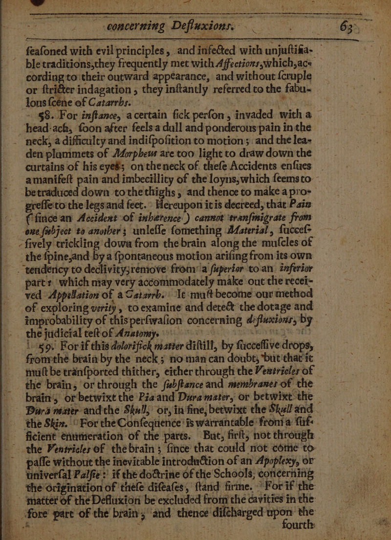 ws ae » 2 - be 7 Ne —T eh - 7 &gt; wa s -f 5) = 1 oof ore ee ae em nent feafoned with evil principles, and infected with unjuftifa- — _bletraditions,they frequently met with Affections,which,ace _ cording to:their outward appearance, and without {cruple or ftriéter indagation , they inftantly referred to the fabu- ons feéne of Catarrbs. 0 - §&amp;. For inftance, acertain fick perfon, invaded with a — _head-ach, foon after feelsa dull and ponderous pain in the _ neck, a difficulty and indifpofition to motion and the lea- den plummets of AZorpheus are too light to draw down the curtains of his eyeé; ontheneck of. thefe Accidents enfucs _ amanifeft pain and imbecillity of the loyns, which feems to: ~ betraduced down tothethighs, and thence to make apro- preffe'to the legsand feet.” Hereupon itis decreed, that Pata (fincean Accident of inherence ) cannot ‘tranfmigrate from one {abject to anorbers unlefle fomething 24aterial, fuccel&gt; | the fpine,and-by a {pontaneous motion arifing from its-own . tendericy to declivicyj;remove from: a fuperior to. an. znfertor part: which may very accommodately make ‘out the recei- ved Appellation of aCatarrb. le‘muftbecome ourmethod — of exploring verity, to examine and dete&amp; the dotage and improbability of thisperfwalion concerning defluxions, by . the judicial teftof Auztomy. 9 SRN NEG 9013- i 89. For if this set agen diftill, by fucceflive drops, fronrthe brain by the neck ; no man can doubt, *but'thatic mutt be tranfported thither, eitherthrough the Vewtriclerof the brain; ‘or through the fabftance and membranerof the = - brain's or'betwixt the Pie and Dura mater, or betwixt the _ Dara nemer andthe Skul, or, in fine, beewixt the Skaland. the Skin. “For the Confequenée' # warrantable fronia fit - ficient entitneration of the parts. But, firit; not through . the Ventricles of thebrain 3 fince that could not come to- pafle without the inevitable introduction of an Apoplexy, or univerfal Palfe’ if the do&amp;trine Of tlie Schools; concerning the Origination of ‘tnéfe difeafes, ftand firme. For if the oe — ‘atterof the Defluxion be’excluded fromthe cavitiesinthe = ! : _ fore’ pare of the brain; ‘and. ehence'diiehanged pert ae er yet | SO ea ie in ee i | aetna arth: 29) ee